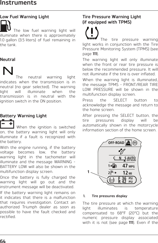 Instruments64Low Fuel Warning Light The low fuel warning light will illuminate when there is approximately 1.0 gallon (3.5 liters) of fuel remaining in the tank.NeutralThe neutral warning light indicates when the transmission is in neutral (no gear selected). The warning light will illuminate when the transmission is in neutral with the ignition switch in the ON position.Battery Warning Light When the ignition is switched on, the battery warning light will only illuminate if a fault is recognized with the battery.With the engine running, if the battery voltage becomes low, the battery warning light in the tachometer will illuminate and the message WARNING - BATTERY LOW will also be shown in the multifunction display screen.Once the battery is fully charged the warning light will go out and the instrument message will be deactivated.If the battery warning light remains on it indicates that there is a malfunction that requires investigation. Contact an authorized Triumph dealer as soon as possible to have the fault checked and rectified.Tire Pressure Warning Light (if equipped with TPMS)The tire pressure warning light works in conjunction with the Tire Pressure Monitoring System (TPMS) (see page 111).The warning light will only illuminate when the front or rear tire pressure is below the recommended pressure. It will not illuminate if the tire is over inflated.When the warning light is illuminated, the message TPMS - FRONT/REAR TIRE LOW PRESSURE will be shown in the multifunction display screen.Press the SELECT button to acknowledge the message and return to the home screen.After pressing the SELECT button, the tire pressures display will be automatically shown in the motorcycle information section of the home screen.OFF-ROADAUTOOFF-ROADMPGMIPSIPSICNS123642FR471211.  Tire pressures displayThe tire pressure at which the warning light illuminates is temperature compensated to 68°F (20°C) but the numeric pressure display associated with it is not (see page 111). Even if the 