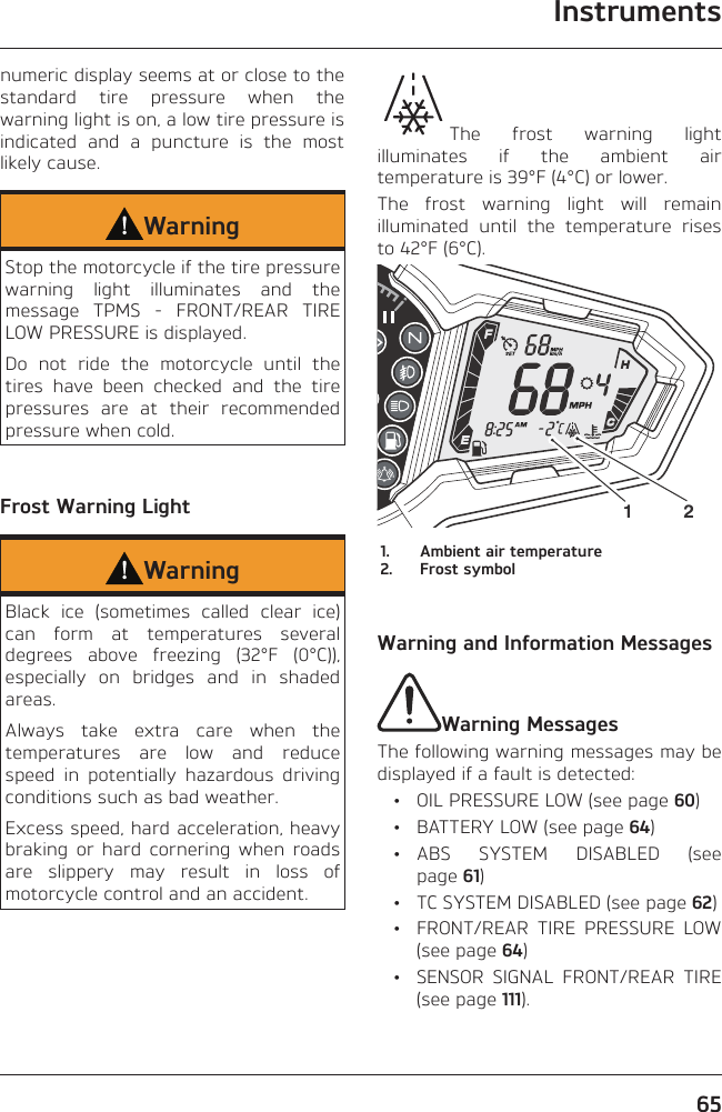 Instruments65numeric display seems at or close to the standard tire pressure when the warning light is on, a low tire pressure is indicated and a puncture is the most likely cause.WarningStop the motorcycle if the tire pressure warning light illuminates and the message TPMS - FRONT/REAR TIRE LOW PRESSURE is displayed.Do not ride the motorcycle until the tires have been checked and the tire pressures are at their recommended pressure when cold.Frost Warning LightWarningBlack ice (sometimes called clear ice) can form at temperatures several degrees above freezing (32°F (0°C)), especially on bridges and in shaded areas.Always take extra care when the temperatures are low and reduce speed in potentially hazardous driving conditions such as bad weather.Excess speed, hard acceleration, heavy braking or hard cornering when roads are slippery may result in loss of motorcycle control and an accident.The frost warning light illuminates if the ambient air temperature is 39°F (4°C) or lower.The frost warning light will remain illuminated until the temperature rises to 42°F (6°C).1 21.  Ambient air temperature2.  Frost symbolWarning and Information MessagesWarning MessagesThe following warning messages may be displayed if a fault is detected:  •  OIL PRESSURE LOW (see page 60)  •  BATTERY LOW (see page 64) • ABS SYSTEM DISABLED (see page 61)  •  TC SYSTEM DISABLED (see page 62)  •  FRONT/REAR TIRE PRESSURE LOW (see page 64)  •  SENSOR SIGNAL FRONT/REAR TIRE (see page 111).