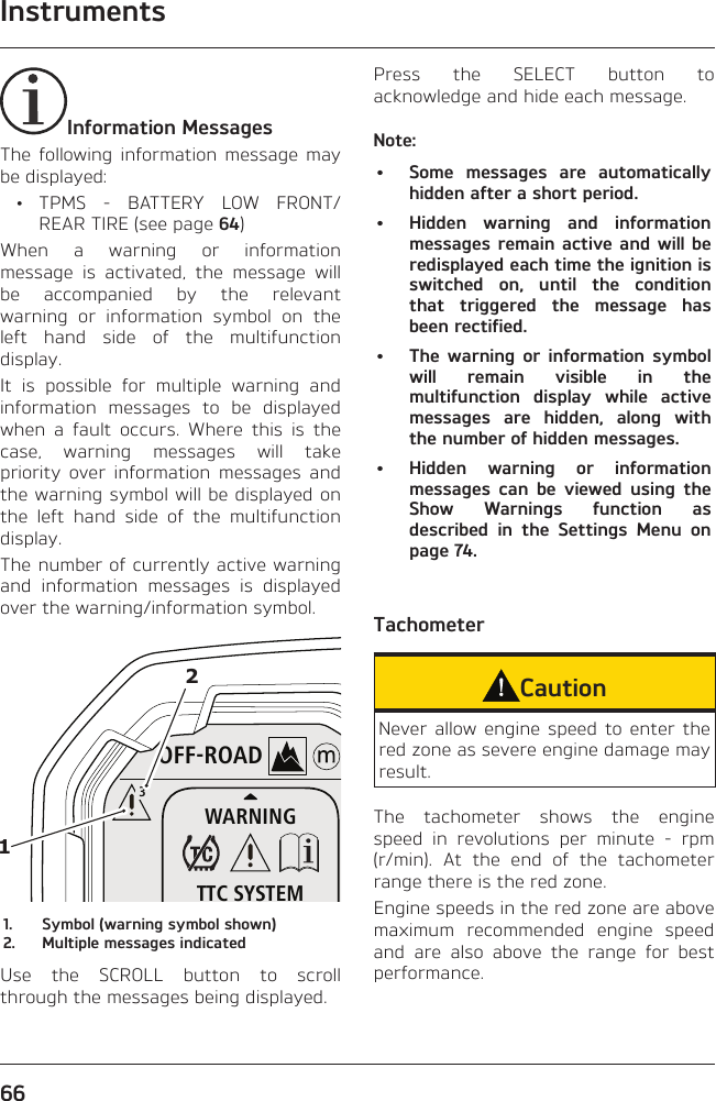 Instruments66Information MessagesThe following information message may be displayed: • TPMS - BATTERY LOW FRONT/REAR TIRE (see page 64)When a warning or information message is activated, the message will be accompanied by the relevant warning or information symbol on the left hand side of the multifunction display.It is possible for multiple warning and information messages to be displayed when a fault occurs. Where this is the case, warning messages will take priority over information messages and the warning symbol will be displayed on the left hand side of the multifunction display.The number of currently active warning and information messages is displayed over the warning/information symbol.OFF-ROADWARNINGTTC SYSTEM3121.  Symbol (warning symbol shown)2.  Multiple messages indicatedUse the SCROLL button to scroll through the messages being displayed.Press the SELECT button to acknowledge and hide each message.Note:•  Some messages are automatically hidden after a short period.•  Hidden warning and information messages remain active and will be redisplayed each time the ignition is switched on, until the condition that triggered the message has been rectified.•  The warning or information symbol will remain visible in the multifunction display while active messages are hidden, along with the number of hidden messages.•  Hidden warning or information messages can be viewed using the Show Warnings function as described in the Settings Menu on page 74.TachometerCautionNever allow engine speed to enter the red zone as severe engine damage may result.The tachometer shows the engine speed in revolutions per minute - rpm (r/min). At the end of the tachometer range there is the red zone.Engine speeds in the red zone are above maximum recommended engine speed and are also above the range for best performance.