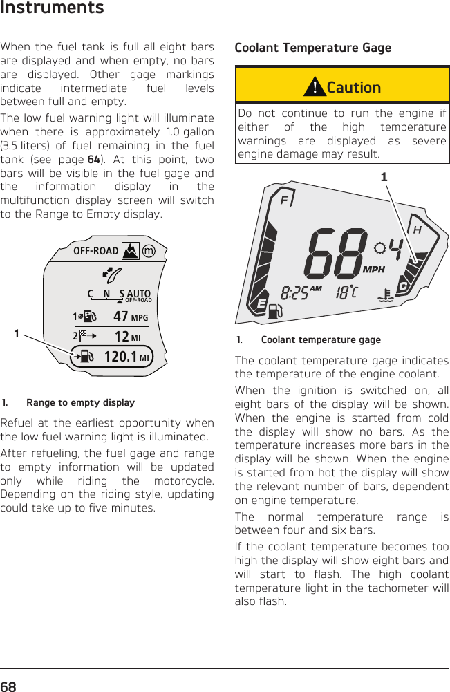 Instruments68When the fuel tank is full all eight bars are displayed and when empty, no bars are displayed. Other gage markings indicate intermediate fuel levels between full and empty.The low fuel warning light will illuminate when there is approximately 1.0 gallon (3.5 liters) of fuel remaining in the fuel tank (see page 64). At this point, two bars will be visible in the fuel gage and the information display in the multifunction display screen will switch to the Range to Empty display.OFF-ROADAUTOOFF-ROADMPGMICNS124712MI120.111.  Range to empty displayRefuel at the earliest opportunity when the low fuel warning light is illuminated.After refueling, the fuel gage and range to empty information will be updated only while riding the motorcycle. Depending on the riding style, updating could take up to five minutes.Coolant Temperature GageCautionDo not continue to run the engine if either of the high temperature warnings are displayed as severe engine damage may result.11.  Coolant temperature gageThe coolant temperature gage indicates the temperature of the engine coolant.When the ignition is switched on, all eight bars of the display will be shown. When the engine is started from cold the display will show no bars. As the temperature increases more bars in the display will be shown. When the engine is started from hot the display will show the relevant number of bars, dependent on engine temperature.The normal temperature range is between four and six bars.If the coolant temperature becomes too high the display will show eight bars and will start to flash. The high coolant temperature light in the tachometer will also flash.