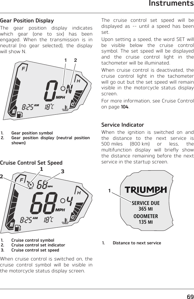 Instruments69Gear Position DisplayThe gear position display indicates which gear (one to six) has been engaged. When the transmission is in neutral (no gear selected), the display will show N.1 21.  Gear position symbol2.  Gear position display (neutral position shown)Cruise Control Set Speed1231.  Cruise control symbol2.  Cruise control set indicator3.  Cruise control set speedWhen cruise control is switched on, the cruise control symbol will be visible in the motorcycle status display screen.The cruise control set speed will be displayed as -- until a speed has been set.Upon setting a speed, the word SET will be visible below the cruise control symbol. The set speed will be displayed and the cruise control light in the tachometer will be illuminated.When cruise control is deactivated, the cruise control light in the tachometer will go out but the set speed will remain visible in the motorcycle status display screen.For more information, see Cruise Control on page 104.Service IndicatorWhen the ignition is switched on and the distance to the next service is 500 miles (800 km) or less, the multifunction display will briefly show the distance remaining before the next service in the startup screen.SERVICE DUE365 MIODOMETER135 MI11.  Distance to next service