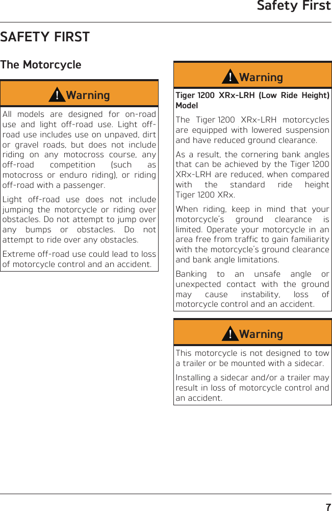 Safety First7SAFETY FIRSTThe MotorcycleWarningAll models are designed for on-road use and light off-road use. Light off-road use includes use on unpaved, dirt or gravel roads, but does not include riding on any motocross course, any off-road competition (such as motocross or enduro riding), or riding off-road with a passenger.Light off-road use does not include jumping the motorcycle or riding over obstacles. Do not attempt to jump over any bumps or obstacles. Do not attempt to ride over any obstacles.Extreme off-road use could lead to loss of motorcycle control and an accident.WarningTiger 1200 XRx-LRH (Low Ride Height) ModelThe Tiger 1200 XRx-LRH motorcycles are equipped with lowered suspension and have reduced ground clearance.As a result, the cornering bank angles that can be achieved by the Tiger 1200 XRx-LRH are reduced, when compared with the standard ride height Tiger 1200 XRx.When riding, keep in mind that your motorcycle’s ground clearance is limited. Operate your motorcycle in an area free from traffic to gain familiarity with the motorcycle’s ground clearance and bank angle limitations.Banking to an unsafe angle or unexpected contact with the ground may cause instability, loss of motorcycle control and an accident.WarningThis motorcycle is not designed to tow a trailer or be mounted with a sidecar.Installing a sidecar and/or a trailer may result in loss of motorcycle control and an accident.