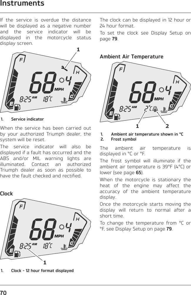 Instruments70If the service is overdue the distance will be displayed as a negative number and the service indicator will be displayed in the motorcycle status display screen.11.  Service indicatorWhen the service has been carried out by your authorized Triumph dealer, the system will be reset.The service indicator will also be displayed if a fault has occurred and the ABS and/or MIL warning lights are illuminated. Contact an authorized Triumph dealer as soon as possible to have the fault checked and rectified.Clock11.  Clock - 12 hour format displayedThe clock can be displayed in 12 hour or 24 hour format.To set the clock see Display Setup on page 79.Ambient Air Temperature121.  Ambient air temperature shown in °C2.  Frost symbolThe ambient air temperature is displayed in °C or °F.The frost symbol will illuminate if the ambient air temperature is 39°F (4°C) or lower (see page 65).When the motorcycle is stationary the heat of the engine may affect the accuracy of the ambient temperature display.Once the motorcycle starts moving the display will return to normal after a short time.To change the temperature from °C or °F, see Display Setup on page 79.