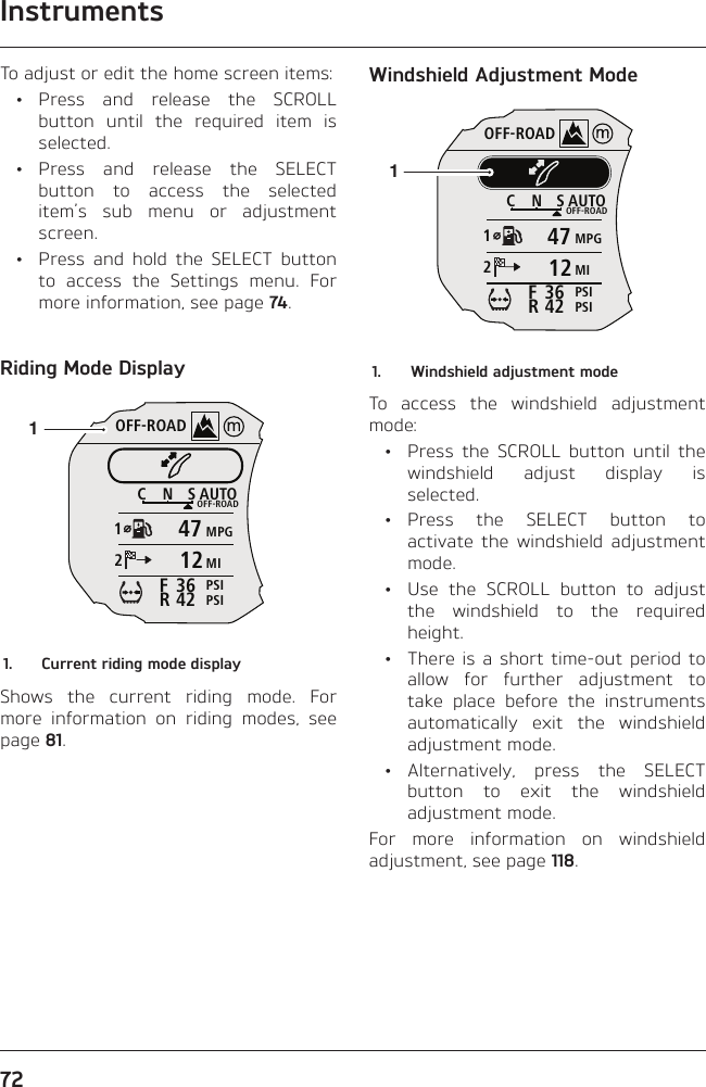 Instruments72To adjust or edit the home screen items: • Press and release the SCROLL button until the required item is selected. • Press and release the SELECT button to access the selected item’s sub menu or adjustment screen.  •  Press and hold the SELECT button to access the Settings menu. For more information, see page 74.Riding Mode DisplayOFF-ROADAUTOOFF-ROADMPGMIPSIPSICNS123642FR471211.  Current riding mode displayShows the current riding mode. For more information on riding modes, see page 81.Windshield Adjustment ModeOFF-ROADAUTOOFF-ROADMPGMIPSIPSICNS123642FR471211.  Windshield adjustment modeTo access the windshield adjustment mode:  •  Press the SCROLL button until the windshield adjust display is selected. • Press the SELECT button to activate the windshield adjustment mode.  •  Use the SCROLL button to adjust the windshield to the required height.  •  There is a short time-out period to allow for further adjustment to take place before the instruments automatically exit the windshield adjustment mode. • Alternatively, press the SELECT button to exit the windshield adjustment mode.For more information on windshield adjustment, see page 118.