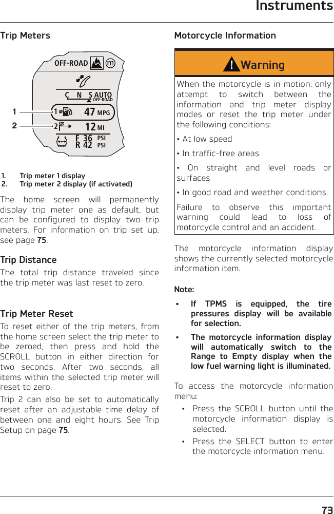 Instruments73Trip MetersOFF-ROADAUTOOFF-ROADMPGMIPSIPSICNS123642FR4712121.  Trip meter 1 display2.  Trip meter 2 display (if activated)The home screen will permanently display trip meter one as default, but can be configured to display two trip meters. For information on trip set up, see page 75.Trip DistanceThe total trip distance traveled since the trip meter was last reset to zero.Trip Meter ResetTo reset either of the trip meters, from the home screen select the trip meter to be zeroed, then press and hold the SCROLL button in either direction for two seconds. After two seconds, all items within the selected trip meter will reset to zero.Trip 2 can also be set to automatically reset after an adjustable time delay of between one and eight hours. See Trip Setup on page 75.Motorcycle InformationWarningWhen the motorcycle is in motion, only attempt to switch between the information and trip meter display modes or reset the trip meter under the following conditions:• At low speed• In traffic-free areas• On straight and level roads or surfaces• In good road and weather conditions.Failure to observe this important warning could lead to loss of motorcycle control and an accident.The motorcycle information display shows the currently selected motorcycle information item.Note:•  If TPMS is equipped, the tire pressures display will be available for selection.•  The motorcycle information display will automatically switch to the Range to Empty display when the low fuel warning light is illuminated.To access the motorcycle information menu:  •  Press the SCROLL button until the motorcycle information display is selected.  •  Press the SELECT button to enter the motorcycle information menu.