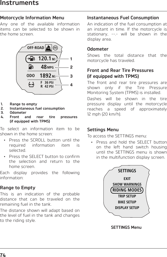 Instruments74Motorcycle Information MenuAny one of the available information items can be selected to be shown in the home screen.OFF-ROADMI120.1MPG48MI1892ODOPSI4 2RPSI3 6F12341.  Range to empty2.  Instantaneous fuel consumption3. Odometer4.  Front and rear tire pressures (if equipped with TPMS)To select an information item to be shown in the home screen:  •  Press the SCROLL button until the required information item is selected.  •  Press the SELECT button to confirm the selection and return to the home screen.Each display provides the following information:Range to EmptyThis is an indication of the probable distance that can be traveled on the remaining fuel in the tank.The distance shown will adapt based on the level of fuel in the tank and changes to the riding style.Instantaneous Fuel ConsumptionAn indication of the fuel consumption at an instant in time. If the motorcycle is stationary, --.- will be shown in the display area.OdometerShows the total distance that the motorcycle has traveled.Front and Rear Tire Pressures (if equipped with TPMS)The front and rear tire pressures are shown only if the Tire Pressure Monitoring System (TPMS) is installed.Dashes will be shown in the tire pressure display until the motorcycle reaches a speed of approximately 12 mph (20 km/h).Settings MenuTo access the SETTINGS menu:  •  Press and hold the SELECT button on the left hand switch housing until the SETTINGS menu is shown in the multifunction display screen.SETTINGSEXITSHOW WARNINGSRIDING MODESTRIP SETUPBIKE SETUPDISPLAY SETUPSETTINGS Menu