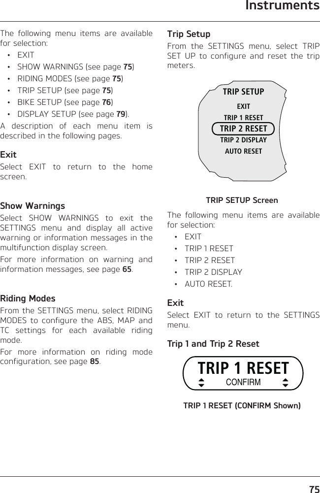 Instruments75The following menu items are available for selection: • EXIT  •  SHOW WARNINGS (see page 75)  •  RIDING MODES (see page 75)  •  TRIP SETUP (see page 75)  •  BIKE SETUP (see page 76)  •  DISPLAY SETUP (see page 79).A description of each menu item is described in the following pages.ExitSelect EXIT to return to the home screen.Show WarningsSelect SHOW WARNINGS to exit the SETTINGS menu and display all active warning or information messages in the multifunction display screen.For more information on warning and information messages, see page 65.Riding ModesFrom the SETTINGS menu, select RIDING MODES to configure the ABS, MAP and TC settings for each available riding mode.For more information on riding mode configuration, see page 85.Trip SetupFrom the SETTINGS menu, select TRIP SET UP to configure and reset the trip meters.TRIP SETUPEXITTRIP 1 RESETTRIP 2 RESETTRIP 2 DISPLAYAUTO RESETTRIP SETUP ScreenThe following menu items are available for selection: • EXIT  •  TRIP 1 RESET  •  TRIP 2 RESET  •  TRIP 2 DISPLAY • AUTO RESET.ExitSelect EXIT to return to the SETTINGS menu.Trip 1 and Trip 2 ResetTRIP 1 RESETCONFIRMTRIP 1 RESET (CONFIRM Shown)