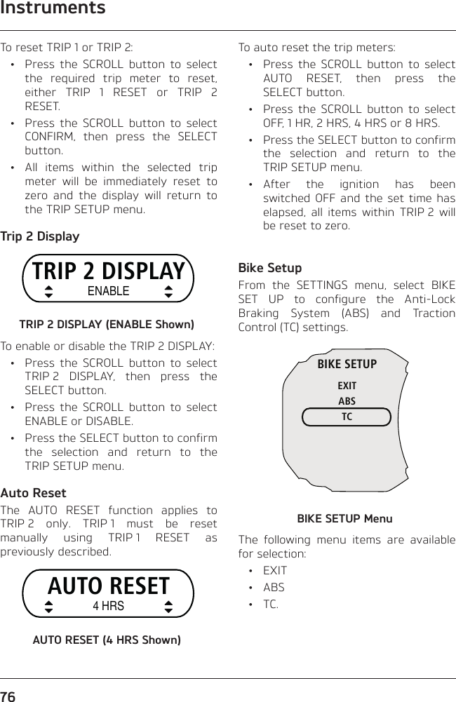 Instruments76To reset TRIP 1 or TRIP 2:  •  Press the SCROLL button to select the required trip meter to reset, either TRIP 1 RESET or TRIP 2 RESET.  •  Press the SCROLL button to select CONFIRM, then press the SELECT button.  •  All items within the selected trip meter will be immediately reset to zero and the display will return to the TRIP SETUP menu.Trip 2 DisplayTRIP 2 DISPLAYENABLETRIP 2 DISPLAY (ENABLE Shown)To enable or disable the TRIP 2 DISPLAY:  •  Press the SCROLL button to select TRIP 2 DISPLAY, then press the SELECT button.  •  Press the SCROLL button to select ENABLE or DISABLE.  •  Press the SELECT button to confirm the selection and return to the TRIP SETUP menu.Auto ResetThe AUTO RESET function applies to TRIP 2 only. TRIP 1 must be reset manually using TRIP 1 RESET as previously described.AUTO RESET4 HRSAUTO RESET (4 HRS Shown)To auto reset the trip meters:  •  Press the SCROLL button to select AUTO RESET, then press the SELECT button.  •  Press the SCROLL button to select OFF, 1 HR, 2 HRS, 4 HRS or 8 HRS.  •  Press the SELECT button to confirm the selection and return to the TRIP SETUP menu. • After the ignition has been switched OFF and the set time has elapsed, all items within TRIP 2 will be reset to zero.Bike SetupFrom the SETTINGS menu, select BIKE SET UP to configure the Anti-Lock Braking System (ABS) and Traction Control (TC) settings.BIKE SETUPEXITABSTCBIKE SETUP MenuThe following menu items are available for selection: • EXIT • ABS • TC.