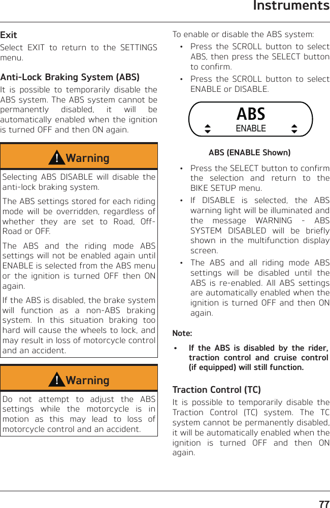 Instruments77ExitSelect EXIT to return to the SETTINGS menu.Anti-Lock Braking System (ABS)It is possible to temporarily disable the ABS system. The ABS system cannot be permanently disabled, it will be automatically enabled when the ignition is turned OFF and then ON again.WarningSelecting ABS DISABLE will disable the anti-lock braking system.The ABS settings stored for each riding mode will be overridden, regardless of whether they are set to Road, Off-Road or OFF.The ABS and the riding mode ABS settings will not be enabled again until ENABLE is selected from the ABS menu or the ignition is turned OFF then ON again.If the ABS is disabled, the brake system will function as a non-ABS braking system. In this situation braking too hard will cause the wheels to lock, and may result in loss of motorcycle control and an accident.WarningDo not attempt to adjust the ABS settings while the motorcycle is in motion as this may lead to loss of motorcycle control and an accident.To enable or disable the ABS system:  •  Press the SCROLL button to select ABS, then press the SELECT button to confirm.  •  Press the SCROLL button to select ENABLE or DISABLE.ABSENABLEABS (ENABLE Shown)  •  Press the SELECT button to confirm the selection and return to the BIKE SETUP menu. • If DISABLE is selected, the ABS warning light will be illuminated and the message WARNING - ABS SYSTEM DISABLED will be briefly shown in the multifunction display screen.  •  The ABS and all riding mode ABS settings will be disabled until the ABS is re-enabled. All ABS settings are automatically enabled when the ignition is turned OFF and then ON again.Note:•  If the ABS is disabled by the rider, traction control and cruise control (if equipped) will still function.Traction Control (TC)It is possible to temporarily disable the Traction Control (TC) system. The TC system cannot be permanently disabled, it will be automatically enabled when the ignition is turned OFF and then ON again.