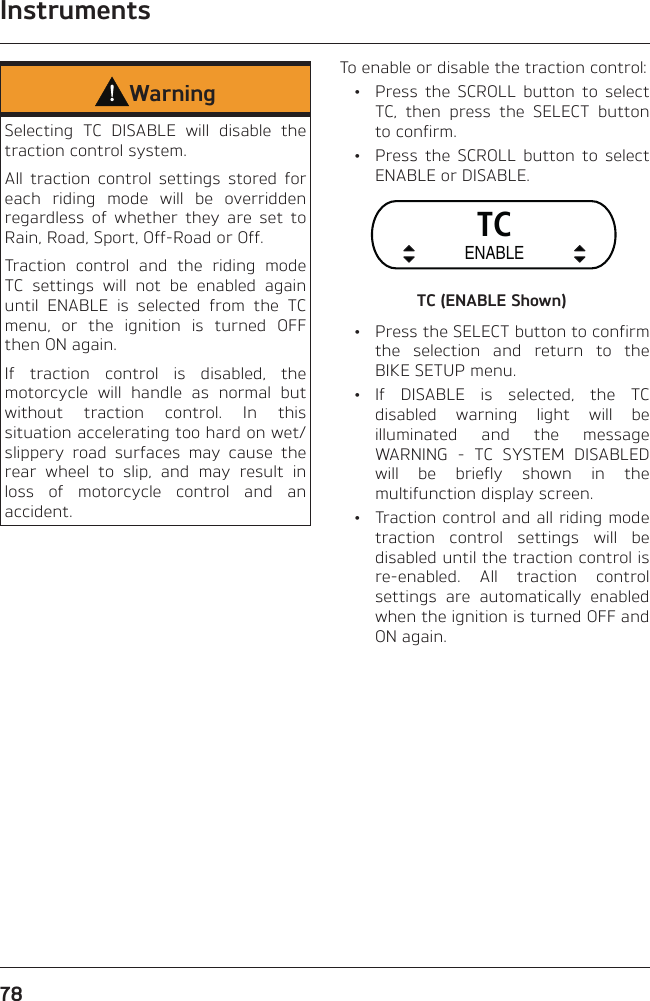 Instruments78WarningSelecting TC DISABLE will disable the traction control system.All traction control settings stored for each riding mode will be overridden regardless of whether they are set to Rain, Road, Sport, Off-Road or Off.Traction control and the riding mode TC settings will not be enabled again until ENABLE is selected from the TC menu, or the ignition is turned OFF then ON again.If traction control is disabled, the motorcycle will handle as normal but without traction control. In this situation accelerating too hard on wet/slippery road surfaces may cause the rear wheel to slip, and may result in loss of motorcycle control and an accident.To enable or disable the traction control:  •  Press the SCROLL button to select TC, then press the SELECT button to confirm.  •  Press the SCROLL button to select ENABLE or DISABLE.TCENABLETC (ENABLE Shown)  •  Press the SELECT button to confirm the selection and return to the BIKE SETUP menu. • If DISABLE is selected, the TC disabled warning light will be illuminated and the message WARNING - TC SYSTEM DISABLED will be briefly shown in the multifunction display screen.  •  Traction control and all riding mode traction control settings will be disabled until the traction control is re-enabled. All traction control settings are automatically enabled when the ignition is turned OFF and ON again.