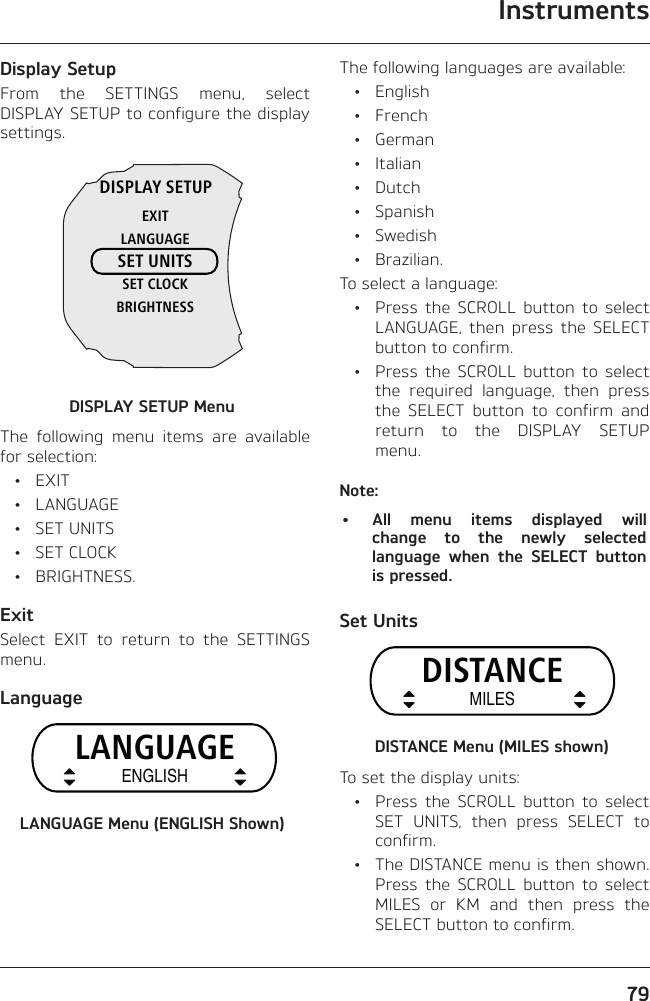 Instruments79Display SetupFrom the SETTINGS menu, select DISPLAY SETUP to configure the display settings.DISPLAY SETUPEXITLANGUAGESET UNITSSET CLOCKBRIGHTNESSDISPLAY SETUP MenuThe following menu items are available for selection: • EXIT • LANGUAGE • SET UNITS • SET CLOCK • BRIGHTNESS.ExitSelect EXIT to return to the SETTINGS menu.LanguageLANGUAGEENGLISHLANGUAGE Menu (ENGLISH Shown)The following languages are available: • English • French • German • Italian • Dutch • Spanish • Swedish • Brazilian.To select a language:  •  Press the SCROLL button to select LANGUAGE, then press the SELECT button to confirm.  •  Press the SCROLL button to select the required language, then press the SELECT button to confirm and return to the DISPLAY SETUP menu.Note:•  All menu items displayed will change to the newly selected language when the SELECT button is pressed.Set UnitsDISTANCEMILESDISTANCE Menu (MILES shown)To set the display units:  •  Press the SCROLL button to select SET UNITS, then press SELECT to confirm.  •  The DISTANCE menu is then shown. Press the SCROLL button to select MILES or KM and then press the SELECT button to confirm.