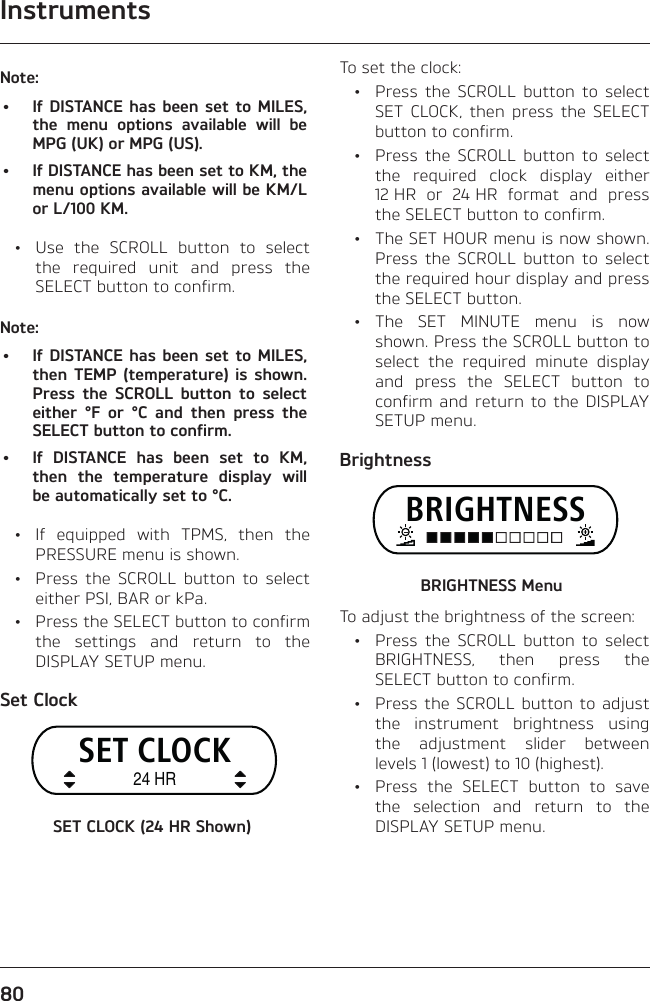 Instruments80Note:•  If DISTANCE has been set to MILES, the menu options available will be MPG (UK) or MPG (US).•  If DISTANCE has been set to KM, the menu options available will be KM/L or L/100 KM.  •  Use the SCROLL button to select the required unit and press the SELECT button to confirm.Note:•  If DISTANCE has been set to MILES, then TEMP (temperature) is shown. Press the SCROLL button to select either °F or °C and then press the SELECT button to confirm.•  If DISTANCE has been set to KM, then the temperature display will be automatically set to °C.  •  If equipped with TPMS, then the PRESSURE menu is shown.  •  Press the SCROLL button to select either PSI, BAR or kPa.  •  Press the SELECT button to confirm the settings and return to the DISPLAY SETUP menu.Set ClockSET CLOCK24 HRSET CLOCK (24 HR Shown)To set the clock:  •  Press the SCROLL button to select SET CLOCK, then press the SELECT button to confirm.  •  Press the SCROLL button to select the required clock display either 12 HR or 24 HR format and press the SELECT button to confirm.  •  The SET HOUR menu is now shown. Press the SCROLL button to select the required hour display and press the SELECT button. • The SET MINUTE menu is now shown. Press the SCROLL button to select the required minute display and press the SELECT button to confirm and return to the DISPLAY SETUP menu.BrightnessBRIGHTNESSBRIGHTNESS MenuTo adjust the brightness of the screen:  •  Press the SCROLL button to select BRIGHTNESS, then press the SELECT button to confirm.  •  Press the SCROLL button to adjust the instrument brightness using the adjustment slider between levels 1 (lowest) to 10 (highest).  •  Press the SELECT button to save the selection and return to the DISPLAY SETUP menu.