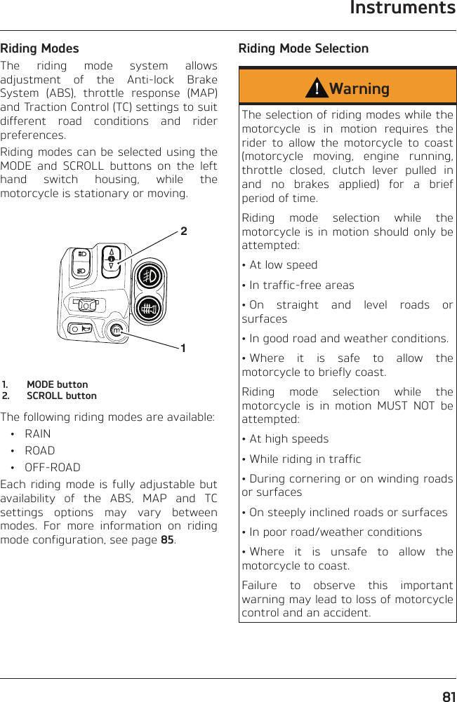 Instruments81Riding ModesThe riding mode system allows adjustment of the Anti-lock Brake System (ABS), throttle response (MAP) and Traction Control (TC) settings to suit different road conditions and rider preferences.Riding modes can be selected using the MODE and SCROLL buttons on the left hand switch housing, while the motorcycle is stationary or moving.211.  MODE button2.  SCROLL buttonThe following riding modes are available: • RAIN • ROAD • OFF-ROADEach riding mode is fully adjustable but availability of the ABS, MAP and TC settings options may vary between modes. For more information on riding mode configuration, see page 85.Riding Mode SelectionWarningThe selection of riding modes while the motorcycle is in motion requires the rider to allow the motorcycle to coast (motorcycle moving, engine running, throttle closed, clutch lever pulled in and no brakes applied) for a brief period of time.Riding mode selection while the motorcycle is in motion should only be attempted:• At low speed• In traffic-free areas• On straight and level roads or surfaces• In good road and weather conditions.• Where it is safe to allow the motorcycle to briefly coast.Riding mode selection while the motorcycle is in motion MUST NOT be attempted:• At high speeds• While riding in traffic• During cornering or on winding roads or surfaces• On steeply inclined roads or surfaces• In poor road/weather conditions• Where it is unsafe to allow the motorcycle to coast.Failure to observe this important warning may lead to loss of motorcycle control and an accident.