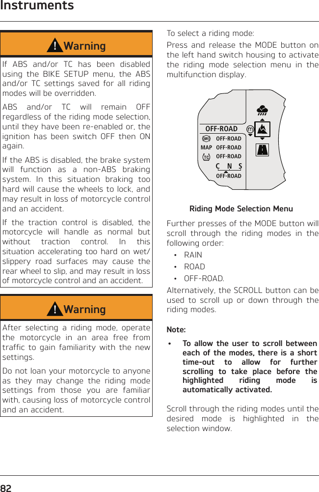 Instruments82WarningIf ABS and/or TC has been disabled using the BIKE SETUP menu, the ABS and/or TC settings saved for all riding modes will be overridden.ABS and/or TC will remain OFF regardless of the riding mode selection, until they have been re-enabled or, the ignition has been switch OFF then ON again.If the ABS is disabled, the brake system will function as a non-ABS braking system. In this situation braking too hard will cause the wheels to lock, and may result in loss of motorcycle control and an accident.If the traction control is disabled, the motorcycle will handle as normal but without traction control. In this situation accelerating too hard on wet/slippery road surfaces may cause the rear wheel to slip, and may result in loss of motorcycle control and an accident.WarningAfter selecting a riding mode, operate the motorcycle in an area free from traffic to gain familiarity with the new settings.Do not loan your motorcycle to anyone as they may change the riding mode settings from those you are familiar with, causing loss of motorcycle control and an accident.To select a riding mode:Press and release the MODE button on the left hand switch housing to activate the riding mode selection menu in the multifunction display.OFF-ROADOFF-ROADOFF-ROADOFF-ROADOFF-ROADCNSMAPRiding Mode Selection MenuFurther presses of the MODE button will scroll through the riding modes in the following order: • RAIN • ROAD • OFF-ROAD.Alternatively, the SCROLL button can be used to scroll up or down through the riding modes.Note:•  To allow the user to scroll between each of the modes, there is a short time-out to allow for further scrolling to take place before the highlighted riding mode is automatically activated.Scroll through the riding modes until the desired mode is highlighted in the selection window.