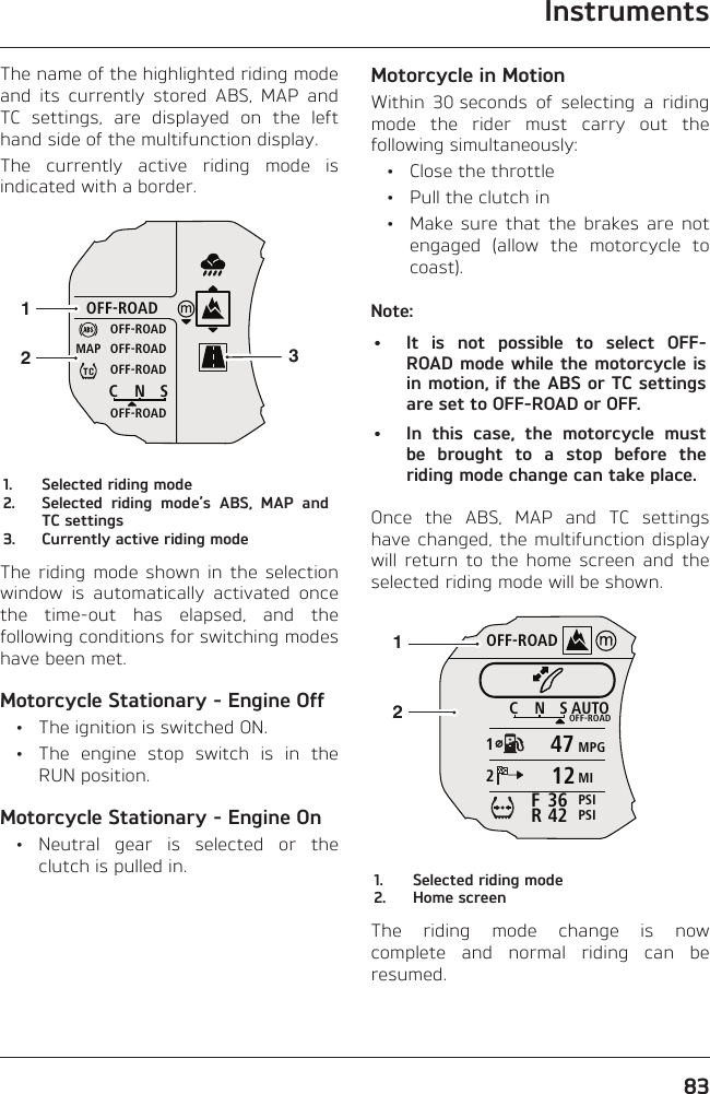 Instruments83The name of the highlighted riding mode and its currently stored ABS, MAP and TC settings, are displayed on the left hand side of the multifunction display.The currently active riding mode is indicated with a border.OFF-ROADOFF-ROADOFF-ROADOFF-ROADOFF-ROADCNSMAP1231.  Selected riding mode2.  Selected riding mode’s ABS, MAP and TC settings3.  Currently active riding modeThe riding mode shown in the selection window is automatically activated once the time-out has elapsed, and the following conditions for switching modes have been met.Motorcycle Stationary - Engine Off  •  The ignition is switched ON.  •  The engine stop switch is in the RUN position.Motorcycle Stationary - Engine On • Neutral gear is selected or the clutch is pulled in.Motorcycle in MotionWithin 30 seconds of selecting a riding mode the rider must carry out the following simultaneously:  •  Close the throttle  •  Pull the clutch in  •  Make sure that the brakes are not engaged (allow the motorcycle to coast).Note:•  It is not possible to select OFF-ROAD mode while the motorcycle is in motion, if the ABS or TC settings are set to OFF-ROAD or OFF.•  In this case, the motorcycle must be brought to a stop before the riding mode change can take place.Once the ABS, MAP and TC settings have changed, the multifunction display will return to the home screen and the selected riding mode will be shown.OFF-ROADAUTOOFF-ROADMPGMIPSIPSICNS123642FR4712211.  Selected riding mode2.  Home screenThe riding mode change is now complete and normal riding can be resumed.