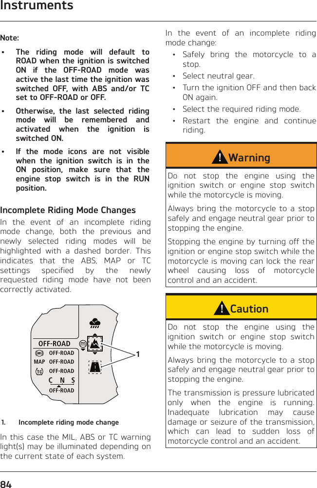 Instruments84Note:•  The riding mode will default to ROAD when the ignition is switched ON if the OFF-ROAD mode was active the last time the ignition was switched OFF, with ABS and/or TC set to OFF-ROAD or OFF.•  Otherwise, the last selected riding mode will be remembered and activated when the ignition is switched ON.•  If the mode icons are not visible when the ignition switch is in the ON position, make sure that the engine stop switch is in the RUN position.Incomplete Riding Mode ChangesIn the event of an incomplete riding mode change, both the previous and newly selected riding modes will be highlighted with a dashed border. This indicates that the ABS, MAP or TC settings specified by the newly requested riding mode have not been correctly activated.OFF-ROADOFF-ROADOFF-ROADOFF-ROADOFF-ROADCNSMAP11.  Incomplete riding mode changeIn this case the MIL, ABS or TC warning light(s) may be illuminated depending on the current state of each system.In the event of an incomplete riding mode change:  •  Safely bring the motorcycle to a stop.  •  Select neutral gear.  •  Turn the ignition OFF and then back ON again.  •  Select the required riding mode.  •  Restart the engine and continue riding.WarningDo not stop the engine using the ignition switch or engine stop switch while the motorcycle is moving.Always bring the motorcycle to a stop safely and engage neutral gear prior to stopping the engine.Stopping the engine by turning off the ignition or engine stop switch while the motorcycle is moving can lock the rear wheel causing loss of motorcycle control and an accident.CautionDo not stop the engine using the ignition switch or engine stop switch while the motorcycle is moving.Always bring the motorcycle to a stop safely and engage neutral gear prior to stopping the engine.The transmission is pressure lubricated only when the engine is running. Inadequate lubrication may cause damage or seizure of the transmission, which can lead to sudden loss of motorcycle control and an accident.