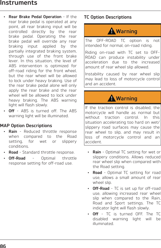 Instruments86 • Rear Brake Pedal Operation - If the rear brake pedal is operated at any point, all rear braking input will be controlled directly by the rear brake pedal. Operating the rear brake pedal will override any rear braking input applied by the partially integrated braking system, through use of the front brake lever. In this situation, the level of ABS intervention is optimized for off-road riding for the front wheel, but the rear wheel will be allowed to lock under heavy braking. Use of the rear brake pedal alone will only apply the rear brake and the rear wheel will be allowed to lock under heavy braking. The ABS warning light will flash slowly. • Off - ABS is turned off. The ABS warning light will be illuminated.MAP Option Descriptions • Rain - Reduced throttle response when compared to the Road setting, for wet or slippery conditions. • Road - Standard throttle response. • Off-Road - Optimal throttle response setting for off-road use.TC Option DescriptionsWarningThe OFF-ROAD TC option is not intended for normal, on-road riding.Riding on-road with TC set to OFF-ROAD can produce instability under acceleration due to the increased amount of rear wheel slip allowed.Instability caused by rear wheel slip may lead to loss of motorcycle control and an accident.WarningIf the traction control is disabled, the motorcycle will handle as normal but without traction control. In this situation accelerating too hard on wet/slippery road surfaces may cause the rear wheel to slip, and may result in loss of motorcycle control and an accident. • Rain - Optimal TC setting for wet or slippery conditions. Allows reduced rear wheel slip when compared with the Road setting. • Road - Optimal TC setting for road use, allows a small amount of rear wheel slip. • Off-Road - TC is set up for off-road use, allowing increased rear wheel slip when compared to the Rain, Road and Sport settings. The TC indicator light will flash slowly. • Off - TC is turned OFF. The TC disabled warning light will be illuminated.