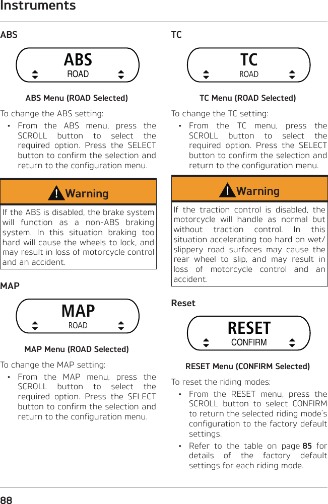 Instruments88ABSABSROADABS Menu (ROAD Selected)To change the ABS setting: • From the ABS menu, press the SCROLL button to select the required option. Press the SELECT button to confirm the selection and return to the configuration menu.WarningIf the ABS is disabled, the brake system will function as a non-ABS braking system. In this situation braking too hard will cause the wheels to lock, and may result in loss of motorcycle control and an accident.MAPMAPROADMAP Menu (ROAD Selected)To change the MAP setting:  •  From the MAP menu, press the SCROLL button to select the required option. Press the SELECT button to confirm the selection and return to the configuration menu.TCTCROADTC Menu (ROAD Selected)To change the TC setting: • From the TC menu, press the SCROLL button to select the required option. Press the SELECT button to confirm the selection and return to the configuration menu.WarningIf the traction control is disabled, the motorcycle will handle as normal but without traction control. In this situation accelerating too hard on wet/slippery road surfaces may cause the rear wheel to slip, and may result in loss of motorcycle control and an accident.ResetRESETCONFIRMRESET Menu (CONFIRM Selected)To reset the riding modes:  •  From the RESET menu, press the SCROLL button to select CONFIRM to return the selected riding mode’s configuration to the factory default settings.  •  Refer to the table on page 85 for details of the factory default settings for each riding mode.