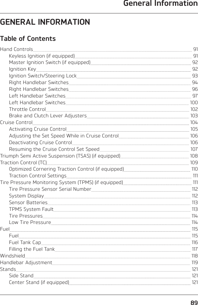General Information89GENERAL INFORMATIONTable of ContentsHand Controls   91Keyless Ignition (if equipped)   91Master Ignition Switch (if equipped)   92Ignition Key   92Ignition Switch/Steering Lock   93Right Handlebar Switches   94Right Handlebar Switches   96Left Handlebar Switches   97Left Handlebar Switches   100Throttle Control   102Brake and Clutch Lever Adjusters   103Cruise Control   104Activating Cruise Control   105Adjusting the Set Speed While in Cruise Control   106Deactivating Cruise Control   106Resuming the Cruise Control Set Speed   107Triumph Semi Active Suspension (TSAS) (if equipped)   108Traction Control (TC)   109Optimized Cornering Traction Control (if equipped)   110Traction Control Settings   111Tire Pressure Monitoring System (TPMS) (if equipped)   111Tire Pressure Sensor Serial Number   112System Display   112Sensor Batteries   113TPMS System Fault   113Tire Pressures   114Low Tire Pressure   114Fuel   115Fuel   115Fuel Tank Cap   116Filling the Fuel Tank   117Windshield   118Handlebar Adjustment   119Stands   121Side Stand   121Center Stand (if equipped)   121