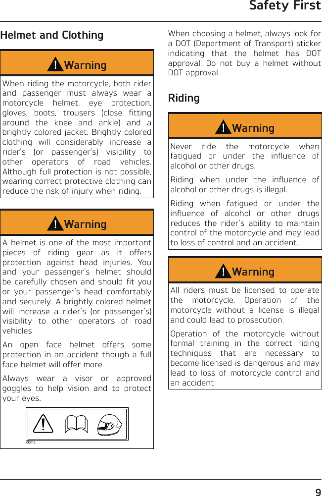 Safety First9Helmet and ClothingWarningWhen riding the motorcycle, both rider and passenger must always wear a motorcycle helmet, eye protection, gloves, boots, trousers (close fitting around the knee and ankle) and a brightly colored jacket. Brightly colored clothing will considerably increase a rider’s (or passenger’s) visibility to other operators of road vehicles. Although full protection is not possible, wearing correct protective clothing can reduce the risk of injury when riding.WarningA helmet is one of the most important pieces of riding gear as it offers protection against head injuries. You and your passenger’s helmet should  be carefully chosen and should fit you or your passenger’s head comfortably and securely. A brightly colored helmet will increase a rider’s (or passenger’s) visibility to other operators of road vehicles.An open face helmet offers some protection in an accident though a full face helmet will offer more.Always wear a visor or approved goggles to help vision and to protect your eyes.cbmaWhen choosing a helmet, always look for a DOT (Department of Transport) sticker indicating that the helmet has DOT approval. Do not buy a helmet without DOT approval.RidingWarningNever ride the motorcycle when fatigued or under the influence of alcohol or other drugs.Riding when under the influence of alcohol or other drugs is illegal.Riding when fatigued or under the influence of alcohol or other drugs reduces the rider&apos;s ability to maintain control of the motorcycle and may lead to loss of control and an accident.WarningAll riders must be licensed to operate the motorcycle. Operation of the motorcycle without a license is illegal and could lead to prosecution.Operation of the motorcycle without formal training in the correct riding techniques that are necessary to become licensed is dangerous and may lead to loss of motorcycle control and an accident.