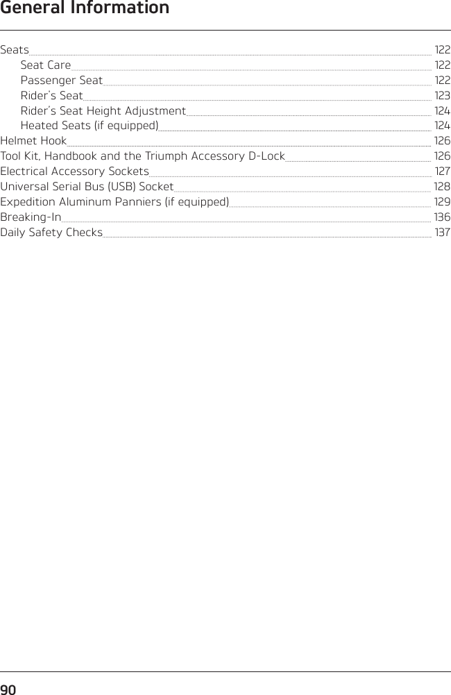 General Information90Seats   122Seat Care   122Passenger Seat   122Rider&apos;s Seat   123Rider’s Seat Height Adjustment   124Heated Seats (if equipped)   124Helmet Hook   126Tool Kit, Handbook and the Triumph Accessory D-Lock   126Electrical Accessory Sockets   127Universal Serial Bus (USB) Socket   128Expedition Aluminum Panniers (if equipped)   129Breaking-In   136Daily Safety Checks   137