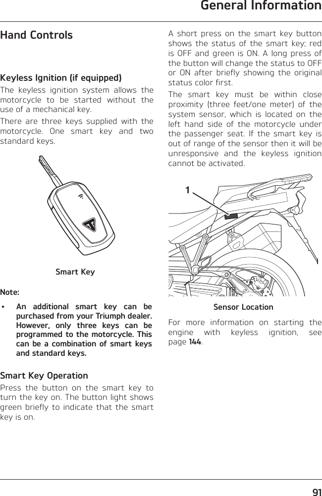 General Information91Hand ControlsKeyless Ignition (if equipped)The keyless ignition system allows the motorcycle to be started without the use of a mechanical key.There are three keys supplied with the motorcycle. One smart key and two standard keys.Smart KeyNote:•  An additional smart key can be purchased from your Triumph dealer. However, only three keys can be programmed to the motorcycle. This can be a combination of smart keys and standard keys.Smart Key OperationPress the button on the smart key to turn the key on. The button light shows green briefly to indicate that the smart key is on.A short press on the smart key button shows the status of the smart key; red is OFF and green is ON. A long press of the button will change the status to OFF or ON after briefly showing the original status color first.The smart key must be within close proximity (three feet/one meter) of the system sensor, which is located on the left hand side of the motorcycle under the passenger seat. If the smart key is out of range of the sensor then it will be unresponsive and the keyless ignition cannot be activated.1Sensor LocationFor more information on starting the engine with keyless ignition, see page 144.