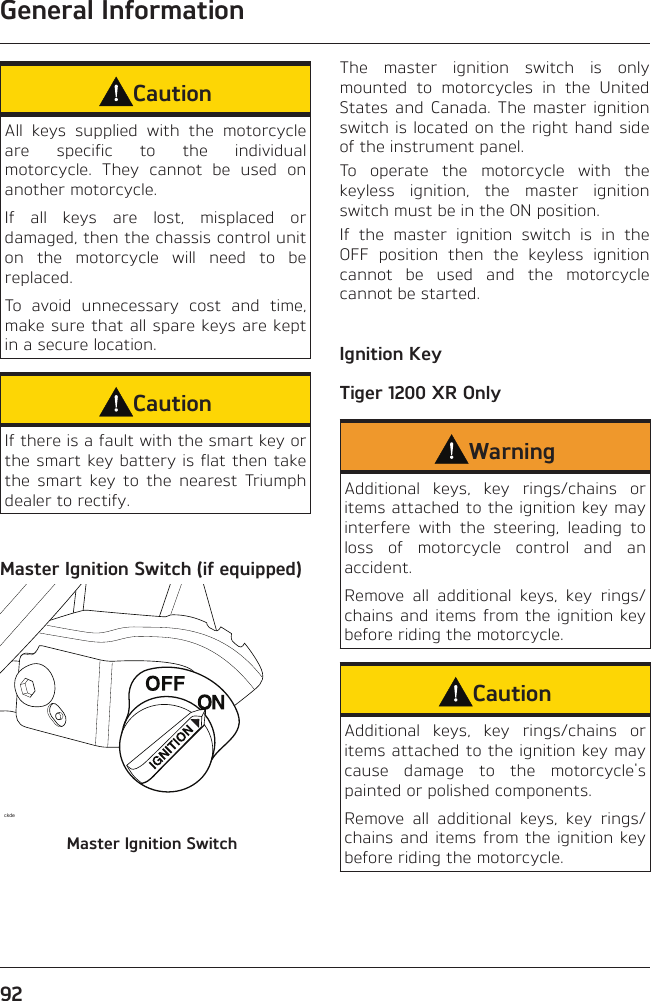 General Information92CautionAll keys supplied with the motorcycle are specific to the individual motorcycle. They cannot be used on another motorcycle.If all keys are lost, misplaced or damaged, then the chassis control unit on the motorcycle will need to be replaced.To avoid unnecessary cost and time, make sure that all spare keys are kept in a secure location.CautionIf there is a fault with the smart key or the smart key battery is flat then take the smart key to the nearest Triumph dealer to rectify.Master Ignition Switch (if equipped)ckdeMaster Ignition SwitchThe master ignition switch is only mounted to motorcycles in the United States and Canada. The master ignition switch is located on the right hand side of the instrument panel.To operate the motorcycle with the keyless ignition, the master ignition switch must be in the ON position.If the master ignition switch is in the OFF position then the keyless ignition cannot be used and the motorcycle cannot be started.Ignition KeyTiger 1200 XR OnlyWarningAdditional keys, key rings/chains or items attached to the ignition key may interfere with the steering, leading to loss of motorcycle control and an accident.Remove all additional keys, key rings/chains and items from the ignition key before riding the motorcycle.CautionAdditional keys, key rings/chains or items attached to the ignition key may cause damage to the motorcycle&apos;s painted or polished components.Remove all additional keys, key rings/chains and items from the ignition key before riding the motorcycle.