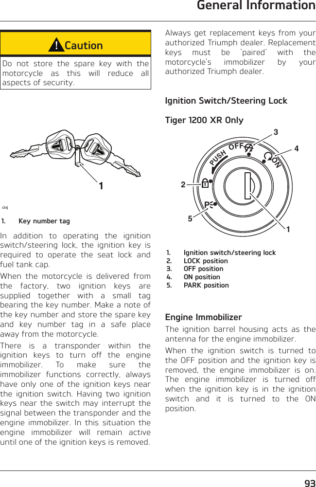 General Information93CautionDo not store the spare key with the motorcycle as this will reduce all aspects of security.1cixj1.  Key number tagIn addition to operating the ignition switch/steering lock, the ignition key is required to operate the seat lock and fuel tank cap.When the motorcycle is delivered from the factory, two ignition keys are supplied together with a small tag bearing the key number. Make a note of the key number and store the spare key and key number tag in a safe place away from the motorcycle.There is a transponder within the ignition keys to turn off the engine immobilizer. To make sure the immobilizer functions correctly, always have only one of the ignition keys near the ignition switch. Having two ignition keys near the switch may interrupt the signal between the transponder and the engine immobilizer. In this situation the engine immobilizer will remain active until one of the ignition keys is removed.Always get replacement keys from your authorized Triumph dealer. Replacement keys must be &apos;paired&apos; with the motorcycle’s immobilizer by your authorized Triumph dealer.Ignition Switch/Steering LockTiger 1200 XR OnlyPUSHPOFF               ON325141.  Ignition switch/steering lock2.  LOCK position3.  OFF position4.  ON position5.  PARK positionEngine ImmobilizerThe ignition barrel housing acts as the antenna for the engine immobilizer.When the ignition switch is turned to the OFF position and the ignition key is removed, the engine immobilizer is on. The engine immobilizer is turned off when the ignition key is in the ignition switch and it is turned to the ON position.