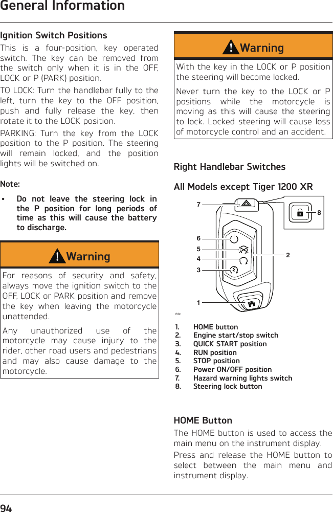 General Information94Ignition Switch PositionsThis is a four-position, key operated switch. The key can be removed from the switch only when it is in the OFF, LOCK or P (PARK) position.TO LOCK: Turn the handlebar fully to the left, turn the key to the OFF position, push and fully release the key, then rotate it to the LOCK position.PARKING: Turn the key from the LOCK position to the P position. The steering will remain locked, and the position lights will be switched on.Note:•  Do not leave the steering lock in the P position for long periods of time as this will cause the battery to discharge.WarningFor reasons of security and safety, always move the ignition switch to the OFF, LOCK or PARK position and remove the key when leaving the motorcycle unattended.Any unauthorized use of the motorcycle may cause injury to the rider, other road users and pedestrians and may also cause damage to the motorcycle.WarningWith the key in the LOCK or P position the steering will become locked.Never turn the key to the LOCK or P positions while the motorcycle is moving as this will cause the steering to lock. Locked steering will cause loss of motorcycle control and an accident.Right Handlebar SwitchesAll Models except Tiger 1200 XRckdp134576281.  HOME button2.  Engine start/stop switch3.  QUICK START position4.  RUN position5.  STOP position6.  Power ON/OFF position7.  Hazard warning lights switch8.  Steering lock buttonHOME ButtonThe HOME button is used to access the main menu on the instrument display.Press and release the HOME button to select between the main menu and instrument display.