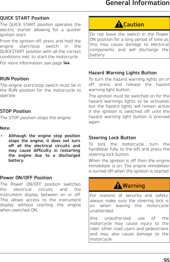 General Information95QUICK START PositionThe QUICK START position operates the electric starter allowing for a quicker ignition start.From the ignition off, press and hold the engine start/stop switch in the QUICKSTART position with all the correct conditions met, to start the motorcycle.For more information, see page 144.RUN PositionThe engine start/stop switch must be in the RUN position for the motorcycle to operate.STOP PositionThe STOP position stops the engine.Note:•  Although the engine stop position stops the engine, it does not turn off all the electrical circuits and may cause difficulty in restarting the engine due to a discharged battery.Power ON/OFF PositionThe Power ON/OFF position switches the electrical circuits and the instrument display between on or off. This allows access to the instrument display without starting the engine when switched ON.CautionDo not leave the switch in the Power ON position for a long period of time as this may cause damage to electrical components and will discharge the battery.Hazard Warning Lights ButtonTo turn the hazard warning lights on or off, press and release the hazard warning light button.The ignition must be switched on for the hazard warnings lights to be activated, but the hazard lights will remain active if the ignition is switched off until the hazard warning light button is pressed again.Steering Lock ButtonTo lock the motorcycle, turn the handlebar fully to the left and press the steering lock button.When the ignition is off then the engine immobilizer is on. The engine immobilizer is turned off when the ignition is started.WarningFor reasons of security and safety, always make sure the steering lock is on when leaving the motorcycle unattended.Any unauthorized use of the motorcycle may cause injury to the rider, other road users and pedestrians and may also cause damage to the motorcycle.