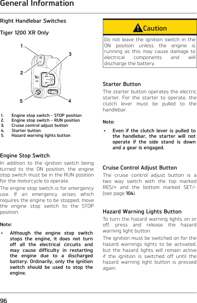 General Information96Right Handlebar SwitchesTiger 1200 XR OnlyRES /+SET /-4315ON21.  Engine stop switch - STOP position2.  Engine stop switch - RUN position3.  Cruise control adjust button4.  Starter button5.  Hazard warning lights buttonEngine Stop SwitchIn addition to the ignition switch being turned to the ON position, the engine stop switch must be in the RUN position for the motorcycle to operate.The engine stop switch is for emergency use. If an emergency arises which requires the engine to be stopped, move the engine stop switch to the STOP position.Note:•  Although the engine stop switch stops the engine, it does not turn off all the electrical circuits and may cause difficulty in restarting the engine due to a discharged battery. Ordinarily, only the ignition switch should be used to stop the engine.CautionDo not leave the ignition switch in the ON position unless the engine is running as this may cause damage to electrical components and will discharge the battery.Starter ButtonThe starter button operates the electric starter. For the starter to operate, the clutch lever must be pulled to the handlebar.Note:•  Even if the clutch lever is pulled to the handlebar, the starter will not operate if the side stand is down and a gear is engaged.Cruise Control Adjust ButtonThe cruise control adjust button is a two way switch with the top marked RES/+ and the bottom marked SET/- (see page 104).Hazard Warning Lights ButtonTo turn the hazard warning lights on or off, press and release the hazard warning light button.The ignition must be switched on for the hazard warnings lights to be activated, but the hazard lights will remain active if the ignition is switched off until the hazard warning light button is pressed again.