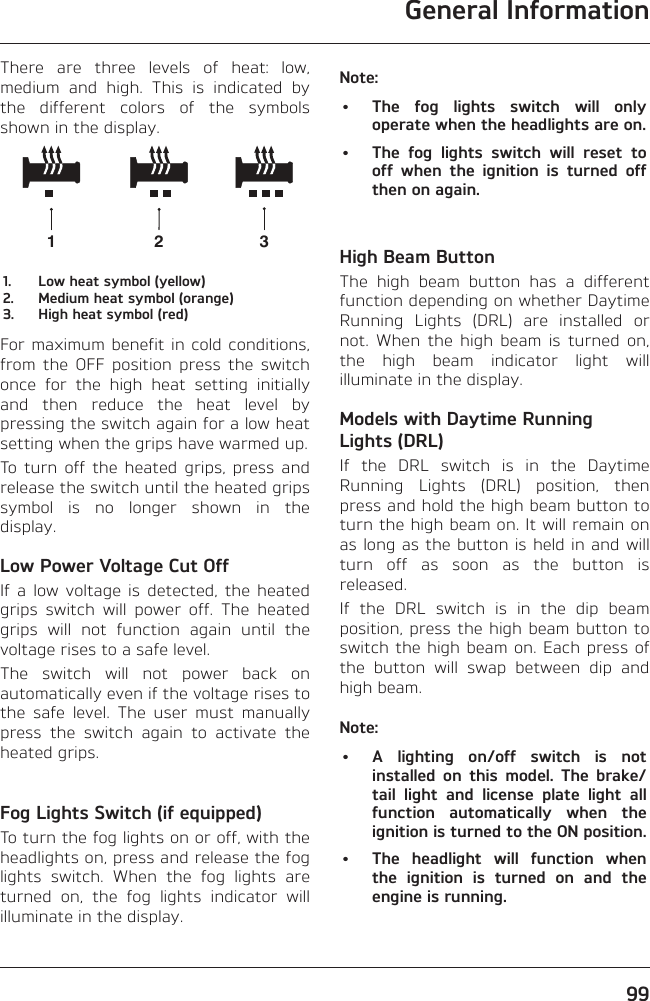 General Information99There are three levels of heat: low, medium and high. This is indicated by the different colors of the symbols shown in the display.1231.  Low heat symbol (yellow)2.  Medium heat symbol (orange)3.  High heat symbol (red)For maximum benefit in cold conditions, from the OFF position press the switch once for the high heat setting initially and then reduce the heat level by pressing the switch again for a low heat setting when the grips have warmed up.To turn off the heated grips, press and release the switch until the heated grips symbol is no longer shown in the display.Low Power Voltage Cut OffIf a low voltage is detected, the heated grips switch will power off. The heated grips will not function again until the voltage rises to a safe level.The switch will not power back on automatically even if the voltage rises to the safe level. The user must manually press the switch again to activate the heated grips.Fog Lights Switch (if equipped)To turn the fog lights on or off, with the headlights on, press and release the fog lights switch. When the fog lights are turned on, the fog lights indicator will illuminate in the display.Note:•  The fog lights switch will only operate when the headlights are on.•  The fog lights switch will reset to off when the ignition is turned off then on again.High Beam ButtonThe high beam button has a different function depending on whether Daytime Running Lights (DRL) are installed or not. When the high beam is turned on, the high beam indicator light will illuminate in the display.Models with Daytime Running Lights (DRL)If the DRL switch is in the Daytime Running Lights (DRL) position, then press and hold the high beam button to turn the high beam on. It will remain on as long as the button is held in and will turn off as soon as the button is released.If the DRL switch is in the dip beam position, press the high beam button to switch the high beam on. Each press of the button will swap between dip and high beam.Note:•  A lighting on/off switch is not installed on this model. The brake/tail light and license plate light all function automatically when the ignition is turned to the ON position.•  The headlight will function when the ignition is turned on and the engine is running.