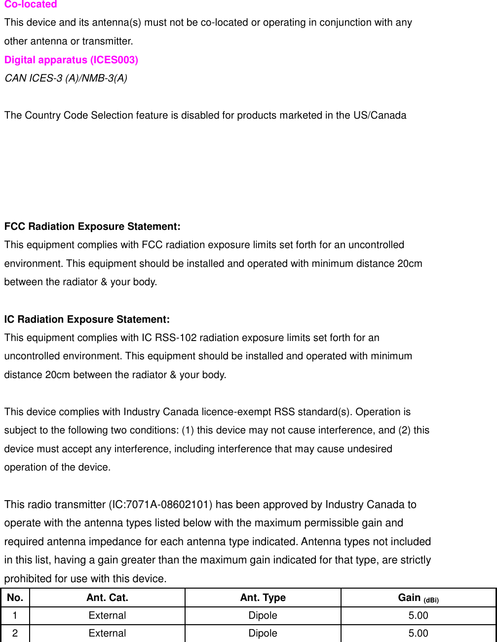 Co-located This device and its antenna(s) must not be co-located or operating in conjunction with any other antenna or transmitter. Digital apparatus (ICES003) CAN ICES-3 (A)/NMB-3(A)    The Country Code Selection feature is disabled for products marketed in the US/Canada      FCC Radiation Exposure Statement: This equipment complies with FCC radiation exposure limits set forth for an uncontrolled environment. This equipment should be installed and operated with minimum distance 20cm between the radiator &amp; your body.  IC Radiation Exposure Statement: This equipment complies with IC RSS-102 radiation exposure limits set forth for an uncontrolled environment. This equipment should be installed and operated with minimum distance 20cm between the radiator &amp; your body.  This device complies with Industry Canada licence-exempt RSS standard(s). Operation is subject to the following two conditions: (1) this device may not cause interference, and (2) this device must accept any interference, including interference that may cause undesired operation of the device.  This radio transmitter (IC:7071A-08602101) has been approved by Industry Canada to operate with the antenna types listed below with the maximum permissible gain and required antenna impedance for each antenna type indicated. Antenna types not included in this list, having a gain greater than the maximum gain indicated for that type, are strictly prohibited for use with this device. No. Ant. Cat. Ant. Type Gain (dBi) 1 External Dipole 5.00 2 External Dipole 5.00    