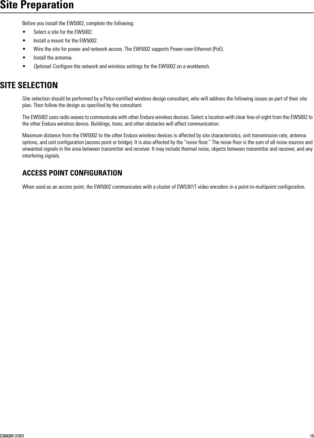 C2682M (7/07) 15Site PreparationBefore you install the EW5002, complete the following:• Select a site for the EW5002.• Install a mount for the EW5002.• Wire the site for power and network access. The EW5002 supports Power-over-Ethernet (PoE).• Install the antenna.•Optional: Configure the network and wireless settings for the EW5002 on a workbench.SITE SELECTIONSite selection should be performed by a Pelco-certified wireless design consultant, who will address the following issues as part of their site plan. Then follow the design as specified by the consultant.The EW5002 uses radio waves to communicate with other Endura wireless devices. Select a location with clear line-of-sight from the EW5002 to the other Endura wireless device. Buildings, trees, and other obstacles will affect communication.Maximum distance from the EW5002 to the other Endura wireless devices is affected by site characteristics, unit transmission rate, antenna options, and unit configuration (access point or bridge). It is also affected by the “noise floor.” The noise floor is the sum of all noise sources and unwanted signals in the area between transmitter and receiver. It may include thermal noise, objects between transmitter and receiver, and any interfering signals.ACCESS POINT CONFIGURATIONWhen used as an access point, the EW5002 communicates with a cluster of EW5301T video encoders in a point-to-multipoint configuration.