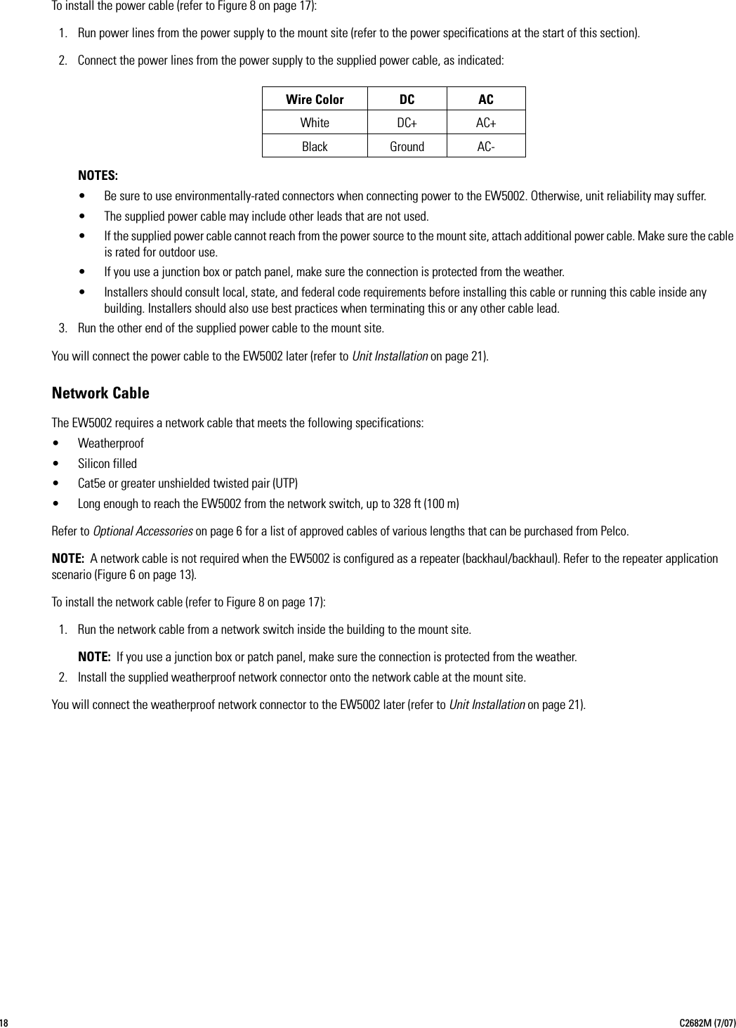 18 C2682M (7/07)To install the power cable (refer to Figure 8 on page 17):1. Run power lines from the power supply to the mount site (refer to the power specifications at the start of this section).2. Connect the power lines from the power supply to the supplied power cable, as indicated:NOTES:• Be sure to use environmentally-rated connectors when connecting power to the EW5002. Otherwise, unit reliability may suffer.• The supplied power cable may include other leads that are not used.• If the supplied power cable cannot reach from the power source to the mount site, attach additional power cable. Make sure the cable is rated for outdoor use.• If you use a junction box or patch panel, make sure the connection is protected from the weather.• Installers should consult local, state, and federal code requirements before installing this cable or running this cable inside any building. Installers should also use best practices when terminating this or any other cable lead.3. Run the other end of the supplied power cable to the mount site.You will connect the power cable to the EW5002 later (refer to Unit Installation on page 21).Network CableThe EW5002 requires a network cable that meets the following specifications:• Weatherproof• Silicon filled• Cat5e or greater unshielded twisted pair (UTP)• Long enough to reach the EW5002 from the network switch, up to 328 ft (100 m)Refer to Optional Accessories on page 6 for a list of approved cables of various lengths that can be purchased from Pelco.NOTE: A network cable is not required when the EW5002 is configured as a repeater (backhaul/backhaul). Refer to the repeater application scenario (Figure 6 on page 13).To install the network cable (refer to Figure 8 on page 17):1. Run the network cable from a network switch inside the building to the mount site.NOTE: If you use a junction box or patch panel, make sure the connection is protected from the weather.2. Install the supplied weatherproof network connector onto the network cable at the mount site.You will connect the weatherproof network connector to the EW5002 later (refer to Unit Installation on page 21).Wire Color DC ACWhite DC+ AC+Black Ground AC-