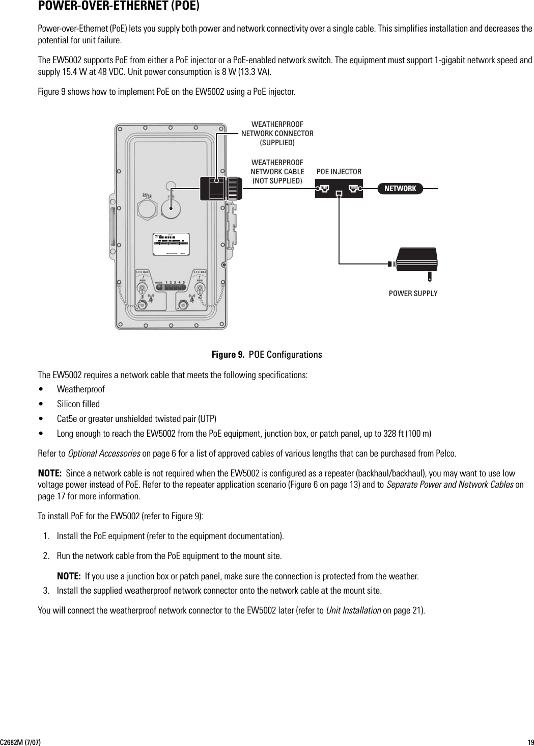 C2682M (7/07) 19POWER-OVER-ETHERNET (POE)Power-over-Ethernet (PoE) lets you supply both power and network connectivity over a single cable. This simplifies installation and decreases the potential for unit failure.The EW5002 supports PoE from either a PoE injector or a PoE-enabled network switch. The equipment must support 1-gigabit network speed and supply 15.4 W at 48 VDC. Unit power consumption is 8 W (13.3 VA).Figure 9 shows how to implement PoE on the EW5002 using a PoE injector.Figure 9.  POE ConfigurationsThe EW5002 requires a network cable that meets the following specifications:• Weatherproof• Silicon filled• Cat5e or greater unshielded twisted pair (UTP)• Long enough to reach the EW5002 from the PoE equipment, junction box, or patch panel, up to 328 ft (100 m)Refer to Optional Accessories on page 6 for a list of approved cables of various lengths that can be purchased from Pelco.NOTE: Since a network cable is not required when the EW5002 is configured as a repeater (backhaul/backhaul), you may want to use low voltage power instead of PoE. Refer to the repeater application scenario (Figure 6 on page 13) and to Separate Power and Network Cables on page 17 for more information.To install PoE for the EW5002 (refer to Figure 9):1. Install the PoE equipment (refer to the equipment documentation).2. Run the network cable from the PoE equipment to the mount site.NOTE: If you use a junction box or patch panel, make sure the connection is protected from the weather.3. Install the supplied weatherproof network connector onto the network cable at the mount site.You will connect the weatherproof network connector to the EW5002 later (refer to Unit Installation on page 21).MODELFREQ50/60HZSample TextAMPSVOLTSSample TextREVSample TextMFG BY PELCO, CLOVIS, CA  ModelSNMADE IN USA NETWORKPOWER SUPPLYPOE INJECTORWEATHERPROOFNETWORK CABLE(NOT SUPPLIED)WEATHERPROOFNETWORK CONNECTOR(SUPPLIED)