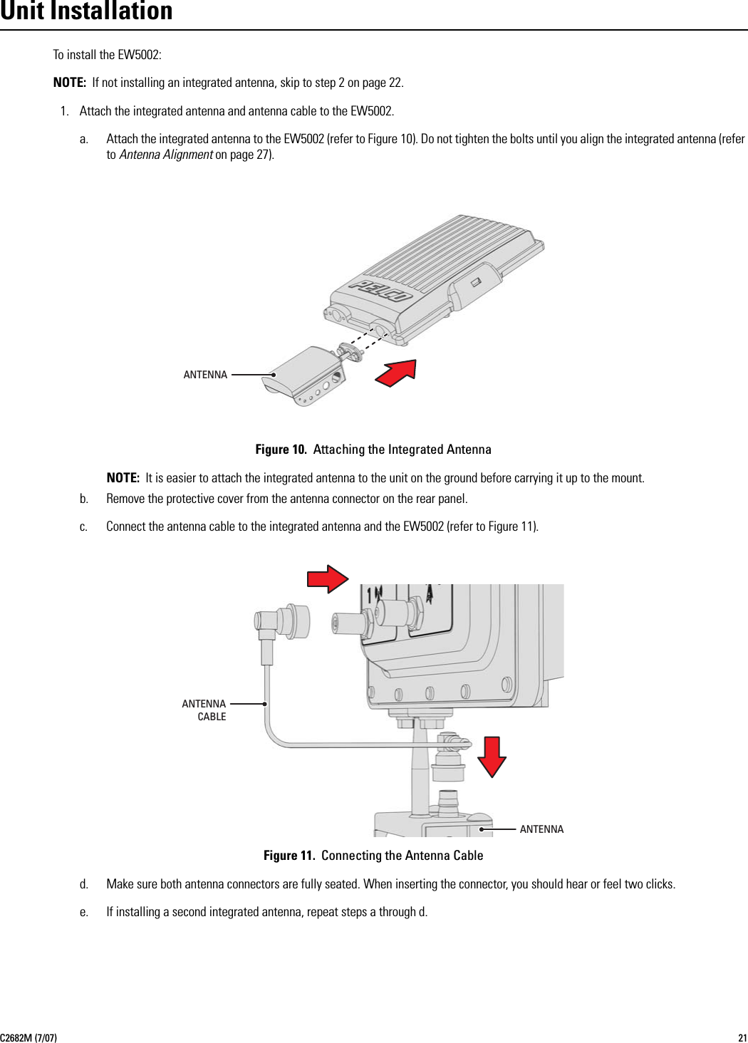 C2682M (7/07) 21Unit InstallationTo install the EW5002:NOTE: If not installing an integrated antenna, skip to step 2 on page 22.1. Attach the integrated antenna and antenna cable to the EW5002.a. Attach the integrated antenna to the EW5002 (refer to Figure 10). Do not tighten the bolts until you align the integrated antenna (refer to Antenna Alignment on page 27).Figure 10.  Attaching the Integrated AntennaNOTE: It is easier to attach the integrated antenna to the unit on the ground before carrying it up to the mount.b. Remove the protective cover from the antenna connector on the rear panel.c. Connect the antenna cable to the integrated antenna and the EW5002 (refer to Figure 11).Figure 11.  Connecting the Antenna Cabled. Make sure both antenna connectors are fully seated. When inserting the connector, you should hear or feel two clicks.e. If installing a second integrated antenna, repeat steps a through d.ANTENNAANTENNACABLEANTENNA