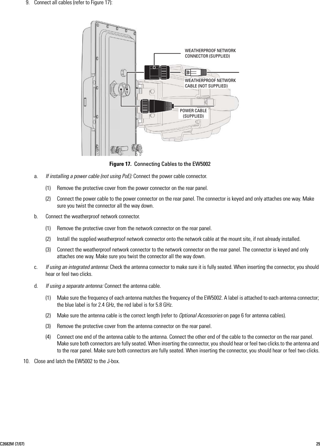 C2682M (7/07) 259. Connect all cables (refer to Figure 17):Figure 17.  Connecting Cables to the EW5002a. If installing a power cable (not using PoE): Connect the power cable connector.(1) Remove the protective cover from the power connector on the rear panel.(2) Connect the power cable to the power connector on the rear panel. The connector is keyed and only attaches one way. Make sure you twist the connector all the way down.b. Connect the weatherproof network connector.(1) Remove the protective cover from the network connector on the rear panel.(2) Install the supplied weatherproof network connector onto the network cable at the mount site, if not already installed.(3) Connect the weatherproof network connector to the network connector on the rear panel. The connector is keyed and only attaches one way. Make sure you twist the connector all the way down.c. If using an integrated antenna: Check the antenna connector to make sure it is fully seated. When inserting the connector, you should hear or feel two clicks.d. If using a separate antenna: Connect the antenna cable.(1) Make sure the frequency of each antenna matches the frequency of the EW5002. A label is attached to each antenna connector; the blue label is for 2.4 GHz, the red label is for 5.8 GHz.(2) Make sure the antenna cable is the correct length (refer to Optional Accessories on page 6 for antenna cables).(3) Remove the protective cover from the antenna connector on the rear panel.(4) Connect one end of the antenna cable to the antenna. Connect the other end of the cable to the connector on the rear panel. Make sure both connectors are fully seated. When inserting the connector, you should hear or feel two clicks.to the antenna and to the rear panel. Make sure both connectors are fully seated. When inserting the connector, you should hear or feel two clicks.10. Close and latch the EW5002 to the J-box.POWER CABLE(SUPPLIED)WEATHERPROOF NETWORKCABLE (NOT SUPPLIED)WEATHERPROOF NETWORKCONNECTOR (SUPPLIED)