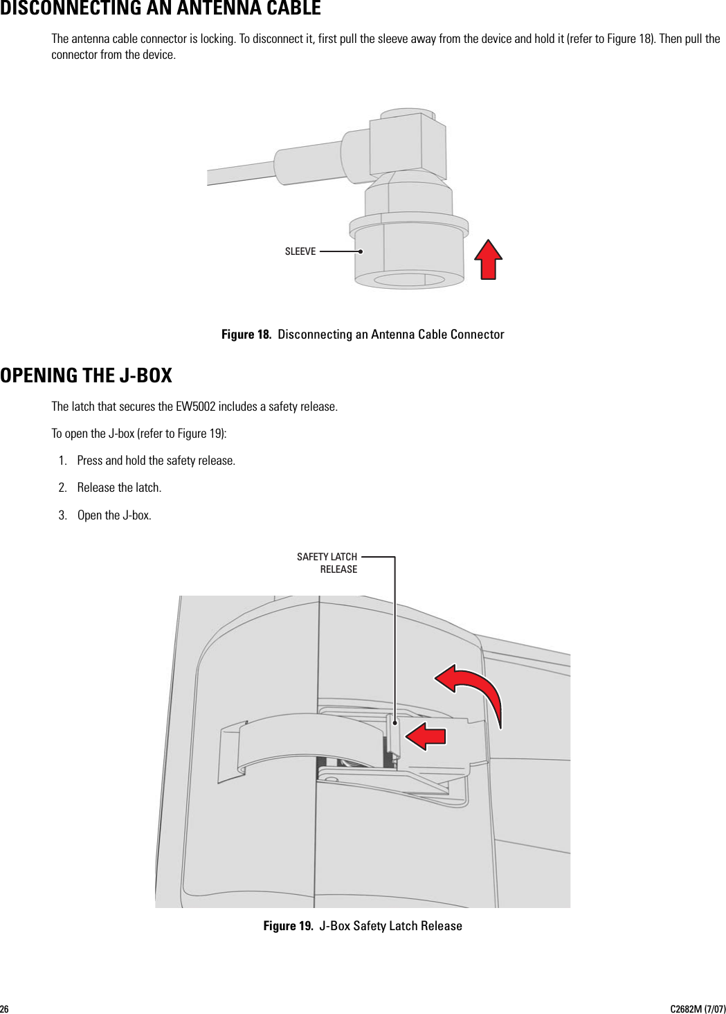 26 C2682M (7/07)DISCONNECTING AN ANTENNA CABLEThe antenna cable connector is locking. To disconnect it, first pull the sleeve away from the device and hold it (refer to Figure 18). Then pull the connector from the device.Figure 18.  Disconnecting an Antenna Cable ConnectorOPENING THE J-BOXThe latch that secures the EW5002 includes a safety release.To open the J-box (refer to Figure 19):1. Press and hold the safety release.2. Release the latch.3. Open the J-box.Figure 19.  J-Box Safety Latch ReleaseSLEEVESAFETY LATCHRELEASE