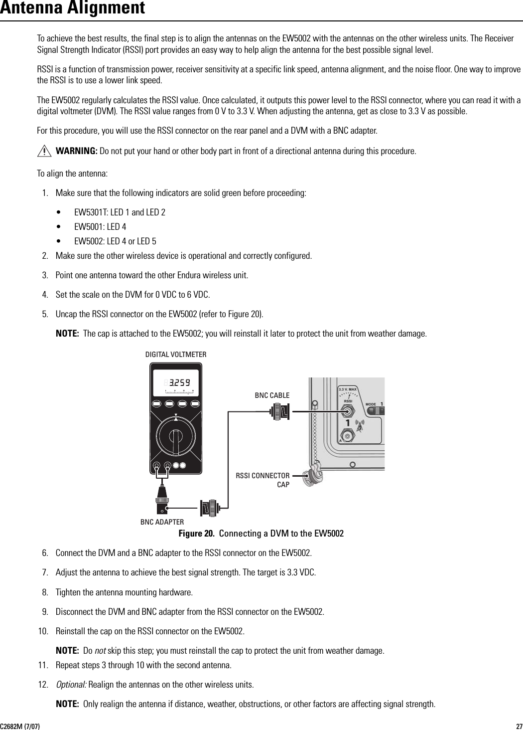 C2682M (7/07) 27Antenna AlignmentTo achieve the best results, the final step is to align the antennas on the EW5002 with the antennas on the other wireless units. The Receiver Signal Strength Indicator (RSSI) port provides an easy way to help align the antenna for the best possible signal level.RSSI is a function of transmission power, receiver sensitivity at a specific link speed, antenna alignment, and the noise floor. One way to improve the RSSI is to use a lower link speed.The EW5002 regularly calculates the RSSI value. Once calculated, it outputs this power level to the RSSI connector, where you can read it with a digital voltmeter (DVM). The RSSI value ranges from 0 V to 3.3 V. When adjusting the antenna, get as close to 3.3 V as possible.For this procedure, you will use the RSSI connector on the rear panel and a DVM with a BNC adapter.To align the antenna:1. Make sure that the following indicators are solid green before proceeding:• EW5301T: LED 1 and LED 2• EW5001: LED 4• EW5002: LED 4 or LED 52. Make sure the other wireless device is operational and correctly configured.3. Point one antenna toward the other Endura wireless unit.4. Set the scale on the DVM for 0 VDC to 6 VDC.5. Uncap the RSSI connector on the EW5002 (refer to Figure 20).NOTE: The cap is attached to the EW5002; you will reinstall it later to protect the unit from weather damage.Figure 20.  Connecting a DVM to the EW50026. Connect the DVM and a BNC adapter to the RSSI connector on the EW5002.7. Adjust the antenna to achieve the best signal strength. The target is 3.3 VDC.8. Tighten the antenna mounting hardware.9. Disconnect the DVM and BNC adapter from the RSSI connector on the EW5002.10. Reinstall the cap on the RSSI connector on the EW5002.NOTE: Do not skip this step; you must reinstall the cap to protect the unit from weather damage.11. Repeat steps 3 through 10 with the second antenna.12. Optional: Realign the antennas on the other wireless units.NOTE: Only realign the antenna if distance, weather, obstructions, or other factors are affecting signal strength.WARNING: Do not put your hand or other body part in front of a directional antenna during this procedure.DIGITAL VOLTMETERBNC ADAPTERBNC CABLERSSI CONNECTORCAP