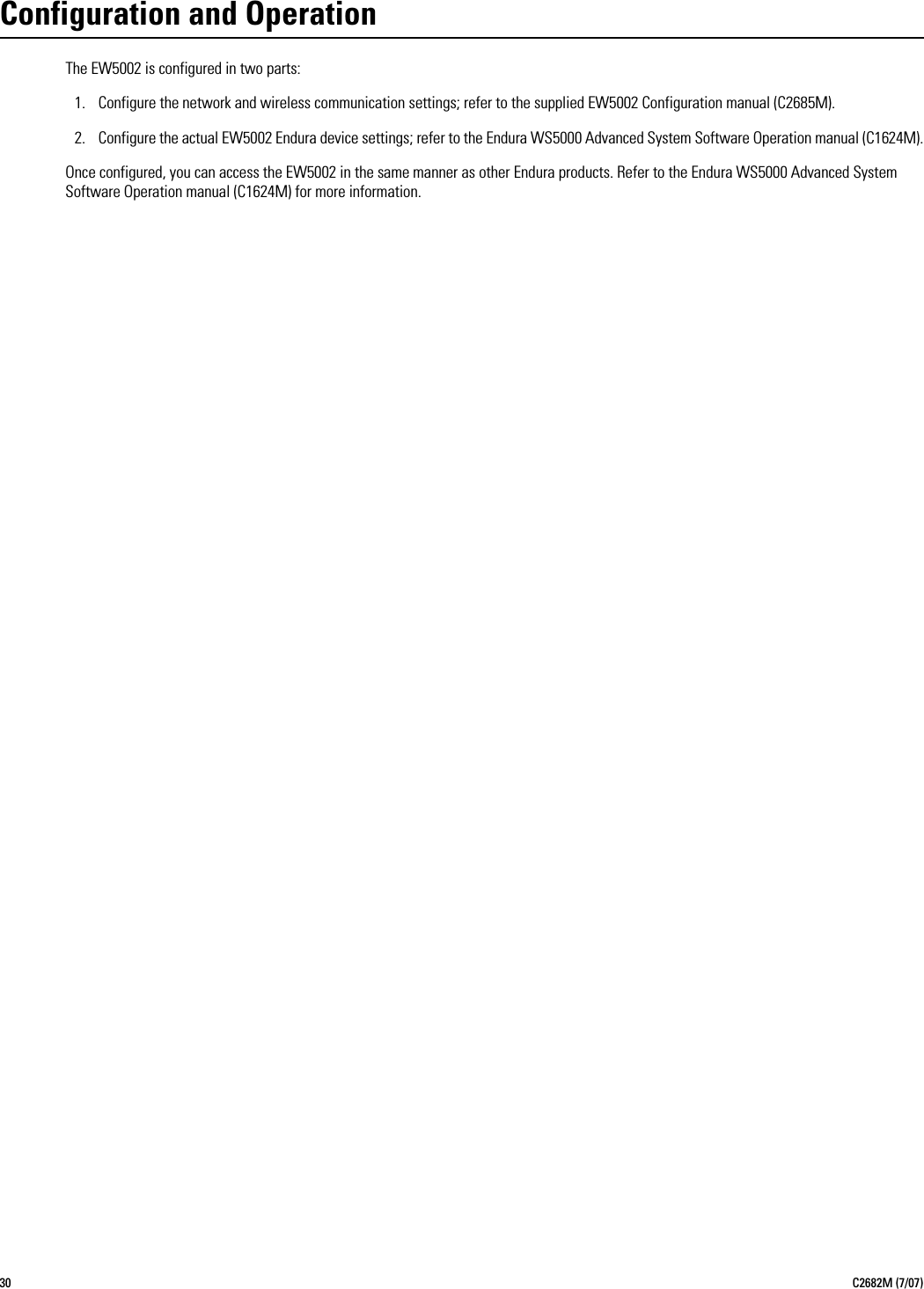 30 C2682M (7/07)Configuration and OperationThe EW5002 is configured in two parts:1. Configure the network and wireless communication settings; refer to the supplied EW5002 Configuration manual (C2685M).2. Configure the actual EW5002 Endura device settings; refer to the Endura WS5000 Advanced System Software Operation manual (C1624M).Once configured, you can access the EW5002 in the same manner as other Endura products. Refer to the Endura WS5000 Advanced System Software Operation manual (C1624M) for more information.