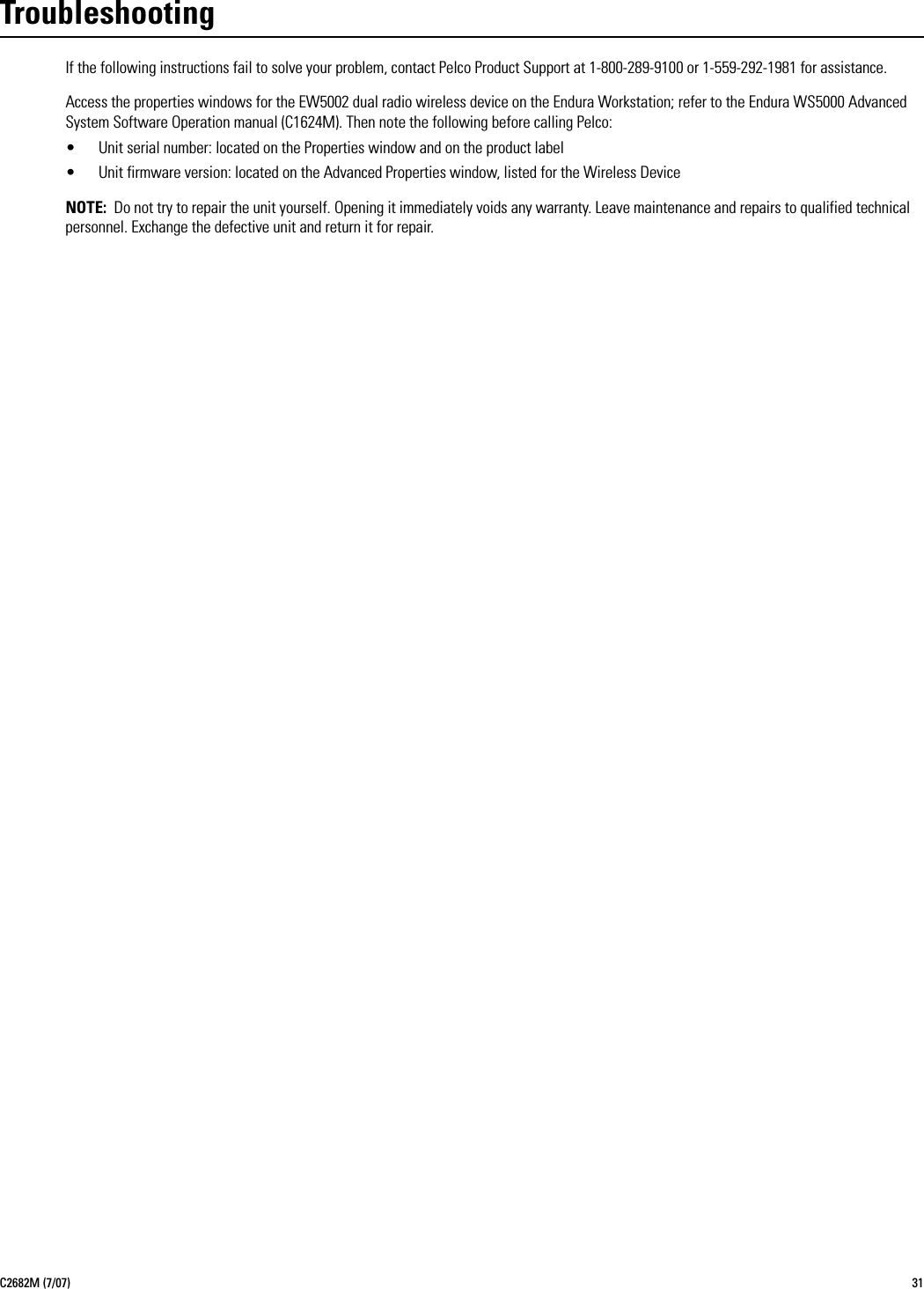 C2682M (7/07) 31TroubleshootingIf the following instructions fail to solve your problem, contact Pelco Product Support at 1-800-289-9100 or 1-559-292-1981 for assistance. Access the properties windows for the EW5002 dual radio wireless device on the Endura Workstation; refer to the Endura WS5000 Advanced System Software Operation manual (C1624M). Then note the following before calling Pelco:• Unit serial number: located on the Properties window and on the product label• Unit firmware version: located on the Advanced Properties window, listed for the Wireless DeviceNOTE: Do not try to repair the unit yourself. Opening it immediately voids any warranty. Leave maintenance and repairs to qualified technical personnel. Exchange the defective unit and return it for repair.