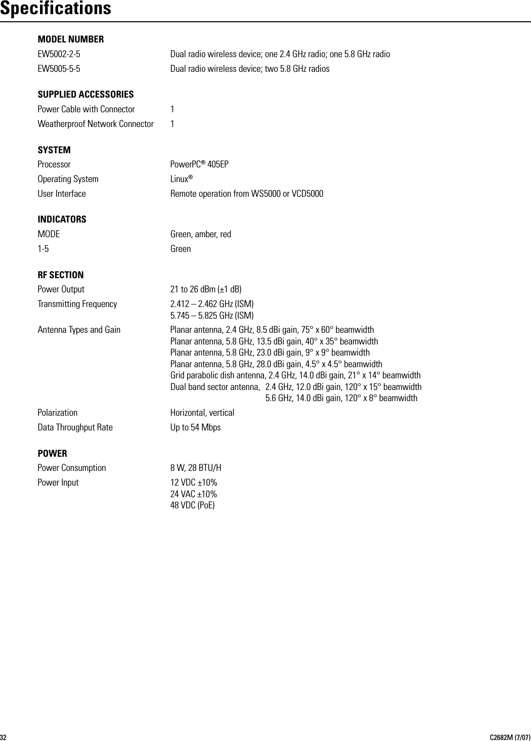 32 C2682M (7/07)SpecificationsMODEL NUMBEREW5002-2-5 Dual radio wireless device; one 2.4 GHz radio; one 5.8 GHz radioEW5005-5-5 Dual radio wireless device; two 5.8 GHz radiosSUPPLIED ACCESSORIESPower Cable with Connector 1Weatherproof Network Connector 1SYSTEMProcessor PowerPC® 405EPOperating System Linux®User Interface Remote operation from WS5000 or VCD5000INDICATORSMODE Green, amber, red1-5 GreenRF SECTIONPower Output 21 to 26 dBm (±1 dB)Transmitting Frequency 2.412 – 2.462 GHz (ISM)5.745 – 5.825 GHz (ISM)Antenna Types and Gain Planar antenna, 2.4 GHz, 8.5 dBi gain, 75° x 60° beamwidthPlanar antenna, 5.8 GHz, 13.5 dBi gain, 40° x 35° beamwidthPlanar antenna, 5.8 GHz, 23.0 dBi gain, 9° x 9° beamwidthPlanar antenna, 5.8 GHz, 28.0 dBi gain, 4.5° x 4.5° beamwidthGrid parabolic dish antenna, 2.4 GHz, 14.0 dBi gain, 21° x 14° beamwidthDual band sector antenna, 2.4 GHz, 12.0 dBi gain, 120° x 15° beamwidth5.6 GHz, 14.0 dBi gain, 120° x 8° beamwidthPolarization Horizontal, verticalData Throughput Rate Up to 54 MbpsPOWERPower Consumption 8 W, 28 BTU/HPower Input 12 VDC ±10%24 VAC ±10%48 VDC (PoE)