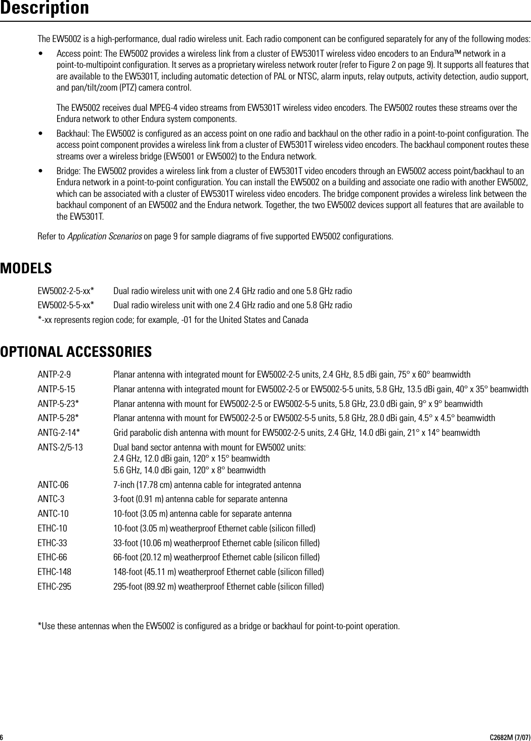 6C2682M (7/07)DescriptionThe EW5002 is a high-performance, dual radio wireless unit. Each radio component can be configured separately for any of the following modes:• Access point: The EW5002 provides a wireless link from a cluster of EW5301T wireless video encoders to an Endura™ network in a point-to-multipoint configuration. It serves as a proprietary wireless network router (refer to Figure 2 on page 9). It supports all features that are available to the EW5301T, including automatic detection of PAL or NTSC, alarm inputs, relay outputs, activity detection, audio support, and pan/tilt/zoom (PTZ) camera control.The EW5002 receives dual MPEG-4 video streams from EW5301T wireless video encoders. The EW5002 routes these streams over the Endura network to other Endura system components.• Backhaul: The EW5002 is configured as an access point on one radio and backhaul on the other radio in a point-to-point configuration. The access point component provides a wireless link from a cluster of EW5301T wireless video encoders. The backhaul component routes these streams over a wireless bridge (EW5001 or EW5002) to the Endura network.• Bridge: The EW5002 provides a wireless link from a cluster of EW5301T video encoders through an EW5002 access point/backhaul to an Endura network in a point-to-point configuration. You can install the EW5002 on a building and associate one radio with another EW5002, which can be associated with a cluster of EW5301T wireless video encoders. The bridge component provides a wireless link between the backhaul component of an EW5002 and the Endura network. Together, the two EW5002 devices support all features that are available to the EW5301T.Refer to Application Scenarios on page 9 for sample diagrams of five supported EW5002 configurations.MODELSEW5002-2-5-xx* Dual radio wireless unit with one 2.4 GHz radio and one 5.8 GHz radioEW5002-5-5-xx* Dual radio wireless unit with one 2.4 GHz radio and one 5.8 GHz radio*-xx represents region code; for example, -01 for the United States and CanadaOPTIONAL ACCESSORIESANTP-2-9 Planar antenna with integrated mount for EW5002-2-5 units, 2.4 GHz, 8.5 dBi gain, 75° x 60° beamwidthANTP-5-15 Planar antenna with integrated mount for EW5002-2-5 or EW5002-5-5 units, 5.8 GHz, 13.5 dBi gain, 40° x 35° beamwidthANTP-5-23* Planar antenna with mount for EW5002-2-5 or EW5002-5-5 units, 5.8 GHz, 23.0 dBi gain, 9° x 9° beamwidthANTP-5-28* Planar antenna with mount for EW5002-2-5 or EW5002-5-5 units, 5.8 GHz, 28.0 dBi gain, 4.5° x 4.5° beamwidthANTG-2-14* Grid parabolic dish antenna with mount for EW5002-2-5 units, 2.4 GHz, 14.0 dBi gain, 21° x 14° beamwidthANTS-2/5-13 Dual band sector antenna with mount for EW5002 units:2.4 GHz, 12.0 dBi gain, 120° x 15° beamwidth5.6 GHz, 14.0 dBi gain, 120° x 8° beamwidthANTC-06 7-inch (17.78 cm) antenna cable for integrated antennaANTC-3 3-foot (0.91 m) antenna cable for separate antennaANTC-10 10-foot (3.05 m) antenna cable for separate antennaETHC-10 10-foot (3.05 m) weatherproof Ethernet cable (silicon filled)ETHC-33 33-foot (10.06 m) weatherproof Ethernet cable (silicon filled)ETHC-66 66-foot (20.12 m) weatherproof Ethernet cable (silicon filled)ETHC-148 148-foot (45.11 m) weatherproof Ethernet cable (silicon filled)ETHC-295 295-foot (89.92 m) weatherproof Ethernet cable (silicon filled)*Use these antennas when the EW5002 is configured as a bridge or backhaul for point-to-point operation.