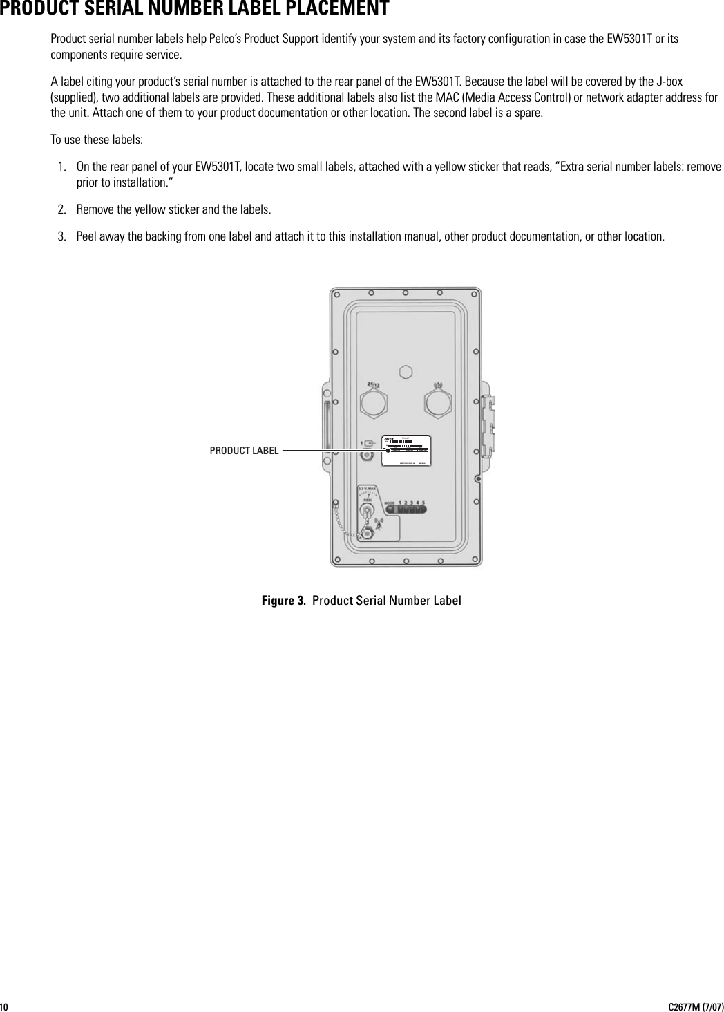 10 C2677M (7/07)PRODUCT SERIAL NUMBER LABEL PLACEMENT Product serial number labels help Pelco’s Product Support identify your system and its factory configuration in case the EW5301T or its components require service.A label citing your product’s serial number is attached to the rear panel of the EW5301T. Because the label will be covered by the J-box (supplied), two additional labels are provided. These additional labels also list the MAC (Media Access Control) or network adapter address for the unit. Attach one of them to your product documentation or other location. The second label is a spare.To use these labels:1. On the rear panel of your EW5301T, locate two small labels, attached with a yellow sticker that reads, “Extra serial number labels: remove prior to installation.”2. Remove the yellow sticker and the labels.3. Peel away the backing from one label and attach it to this installation manual, other product documentation, or other location.Figure 3.  Product Serial Number LabelMODELFREQ50/60HZSample TextAMPSVOLTSSample TextREVSample TextMFG BY PELCO, CLOVIS, CA  ModelSNMADE IN USA PRODUCT LABEL