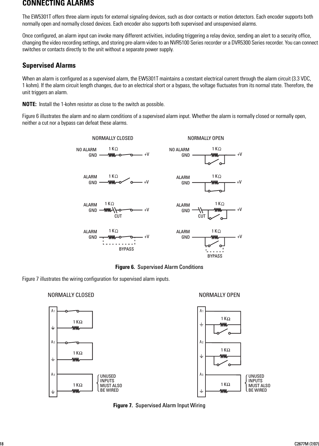 18 C2677M (7/07)CONNECTING ALARMSThe EW5301T offers three alarm inputs for external signaling devices, such as door contacts or motion detectors. Each encoder supports both normally open and normally closed devices. Each encoder also supports both supervised and unsupervised alarms.Once configured, an alarm input can invoke many different activities, including triggering a relay device, sending an alert to a security office, changing the video recording settings, and storing pre-alarm video to an NVR5100 Series recorder or a DVR5300 Series recorder. You can connect switches or contacts directly to the unit without a separate power supply.Supervised AlarmsWhen an alarm is configured as a supervised alarm, the EW5301T maintains a constant electrical current through the alarm circuit (3.3 VDC, 1 kohm). If the alarm circuit length changes, due to an electrical short or a bypass, the voltage fluctuates from its normal state. Therefore, the unit triggers an alarm.NOTE: Install the 1-kohm resistor as close to the switch as possible.Figure 6 illustrates the alarm and no alarm conditions of a supervised alarm input. Whether the alarm is normally closed or normally open, neither a cut nor a bypass can defeat these alarms.Figure 6.  Supervised Alarm ConditionsFigure 7 illustrates the wiring configuration for supervised alarm inputs.Figure 7.  Supervised Alarm Input WiringNORMALLY OPENNORMALLY CLOSEDALARMGND+V+VALARMGND +V+VALARMGNDCUTNO ALARMNO ALARMGNDALARMGND+V+V+V+VALARMGNDBYPASSCUTBYPASSGNDALARMGND1K1K1K1K1K1K1K1KNORMALLY CLOSEDUNUSEDINPUTSMUST ALSOBE WIREDNORMALLY OPENUNUSEDINPUTSMUST ALSOBE WIRED1 KΩ 1 KΩ1 KΩ1 KΩ 1 KΩ 1 KΩ 
