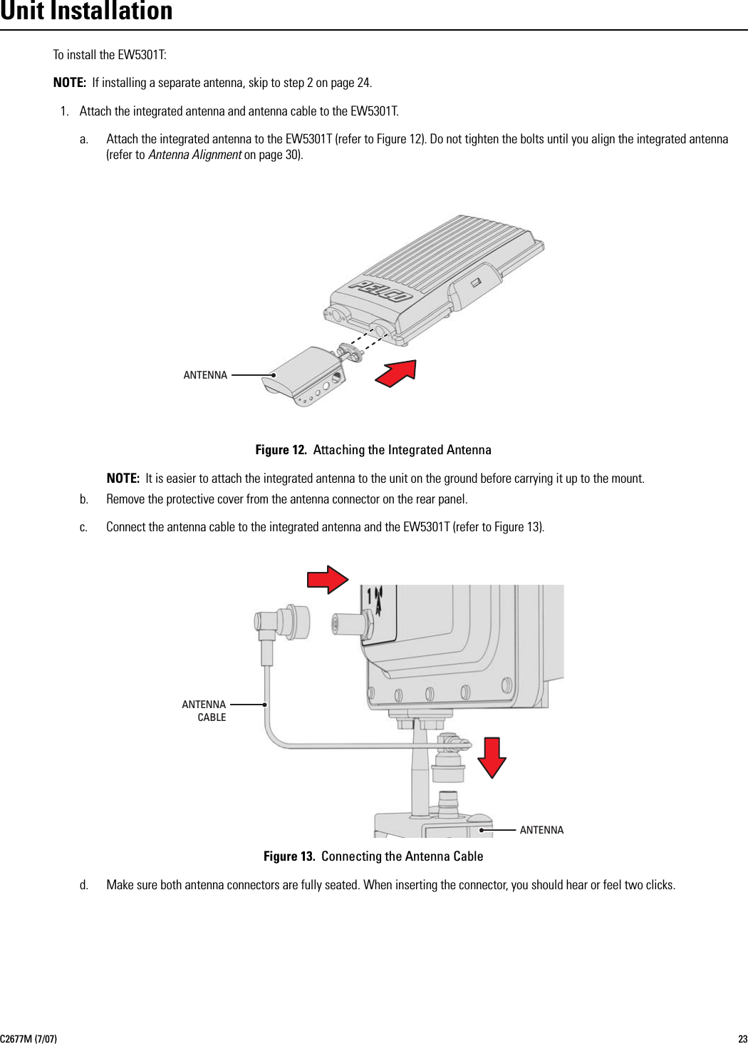 C2677M (7/07) 23Unit InstallationTo install the EW5301T:NOTE: If installing a separate antenna, skip to step 2 on page 24.1. Attach the integrated antenna and antenna cable to the EW5301T.a. Attach the integrated antenna to the EW5301T (refer to Figure 12). Do not tighten the bolts until you align the integrated antenna (refer to Antenna Alignment on page 30).Figure 12.  Attaching the Integrated AntennaNOTE: It is easier to attach the integrated antenna to the unit on the ground before carrying it up to the mount.b. Remove the protective cover from the antenna connector on the rear panel.c. Connect the antenna cable to the integrated antenna and the EW5301T (refer to Figure 13).Figure 13.  Connecting the Antenna Cabled. Make sure both antenna connectors are fully seated. When inserting the connector, you should hear or feel two clicks.ANTENNAANTENNACABLEANTENNA