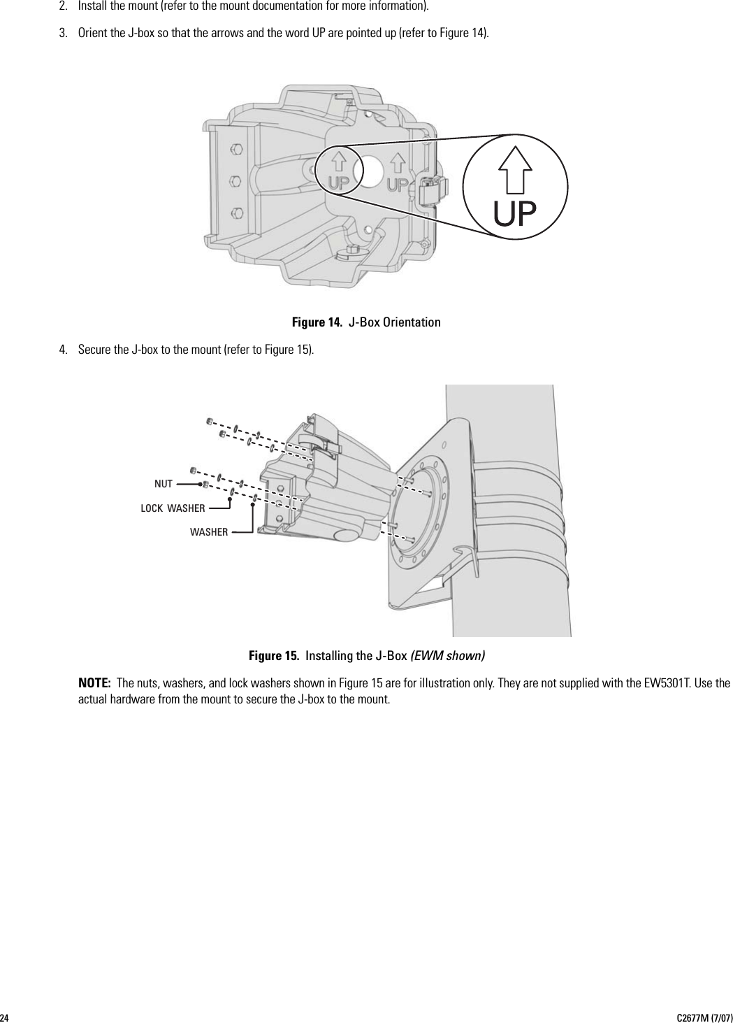 24 C2677M (7/07)2. Install the mount (refer to the mount documentation for more information).3. Orient the J-box so that the arrows and the word UP are pointed up (refer to Figure 14).Figure 14.  J-Box Orientation4. Secure the J-box to the mount (refer to Figure 15).Figure 15.  Installing the J-Box (EWM shown)NOTE: The nuts, washers, and lock washers shown in Figure 15 are for illustration only. They are not supplied with the EW5301T. Use the actual hardware from the mount to secure the J-box to the mount.WASHERLOCK  WASHERNUT