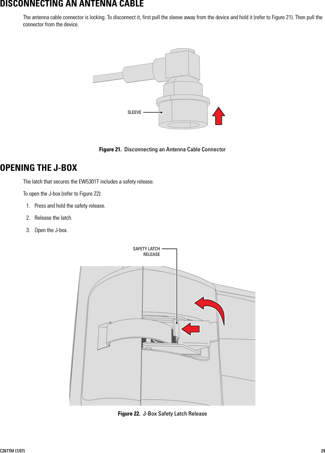 C2677M (7/07) 29DISCONNECTING AN ANTENNA CABLEThe antenna cable connector is locking. To disconnect it, first pull the sleeve away from the device and hold it (refer to Figure 21). Then pull the connector from the device.Figure 21.  Disconnecting an Antenna Cable ConnectorOPENING THE J-BOXThe latch that secures the EW5301T includes a safety release.To open the J-box (refer to Figure 22):1. Press and hold the safety release.2. Release the latch.3. Open the J-box.Figure 22.  J-Box Safety Latch ReleaseSLEEVESAFETY LATCHRELEASE