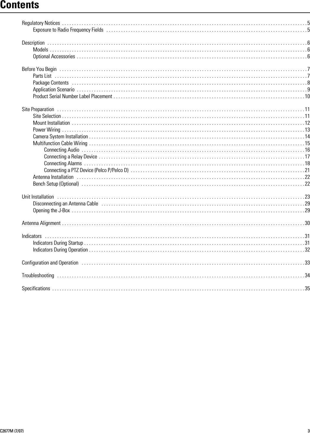 C2677M (7/07) 3ContentsRegulatory Notices  . . . . . . . . . . . . . . . . . . . . . . . . . . . . . . . . . . . . . . . . . . . . . . . . . . . . . . . . . . . . . . . . . . . . . . . . . . . . . . . . . . . . . . . . . . . . . . . . . . . . 5Exposure to Radio Frequency Fields   . . . . . . . . . . . . . . . . . . . . . . . . . . . . . . . . . . . . . . . . . . . . . . . . . . . . . . . . . . . . . . . . . . . . . . . . . . . . . . . . . . 5Description  . . . . . . . . . . . . . . . . . . . . . . . . . . . . . . . . . . . . . . . . . . . . . . . . . . . . . . . . . . . . . . . . . . . . . . . . . . . . . . . . . . . . . . . . . . . . . . . . . . . . . . . . . . 6Models  . . . . . . . . . . . . . . . . . . . . . . . . . . . . . . . . . . . . . . . . . . . . . . . . . . . . . . . . . . . . . . . . . . . . . . . . . . . . . . . . . . . . . . . . . . . . . . . . . . . . . . . . . 6Optional Accessories  . . . . . . . . . . . . . . . . . . . . . . . . . . . . . . . . . . . . . . . . . . . . . . . . . . . . . . . . . . . . . . . . . . . . . . . . . . . . . . . . . . . . . . . . . . . . . . 6Before You Begin   . . . . . . . . . . . . . . . . . . . . . . . . . . . . . . . . . . . . . . . . . . . . . . . . . . . . . . . . . . . . . . . . . . . . . . . . . . . . . . . . . . . . . . . . . . . . . . . . . . . . . 7Parts List   . . . . . . . . . . . . . . . . . . . . . . . . . . . . . . . . . . . . . . . . . . . . . . . . . . . . . . . . . . . . . . . . . . . . . . . . . . . . . . . . . . . . . . . . . . . . . . . . . . . . . . . 7Package Contents   . . . . . . . . . . . . . . . . . . . . . . . . . . . . . . . . . . . . . . . . . . . . . . . . . . . . . . . . . . . . . . . . . . . . . . . . . . . . . . . . . . . . . . . . . . . . . . . . 8Application Scenario  . . . . . . . . . . . . . . . . . . . . . . . . . . . . . . . . . . . . . . . . . . . . . . . . . . . . . . . . . . . . . . . . . . . . . . . . . . . . . . . . . . . . . . . . . . . . . . 9Product Serial Number Label Placement . . . . . . . . . . . . . . . . . . . . . . . . . . . . . . . . . . . . . . . . . . . . . . . . . . . . . . . . . . . . . . . . . . . . . . . . . . . . . . 10Site Preparation   . . . . . . . . . . . . . . . . . . . . . . . . . . . . . . . . . . . . . . . . . . . . . . . . . . . . . . . . . . . . . . . . . . . . . . . . . . . . . . . . . . . . . . . . . . . . . . . . . . . . . 11Site Selection . . . . . . . . . . . . . . . . . . . . . . . . . . . . . . . . . . . . . . . . . . . . . . . . . . . . . . . . . . . . . . . . . . . . . . . . . . . . . . . . . . . . . . . . . . . . . . . . . . . 11Mount Installation  . . . . . . . . . . . . . . . . . . . . . . . . . . . . . . . . . . . . . . . . . . . . . . . . . . . . . . . . . . . . . . . . . . . . . . . . . . . . . . . . . . . . . . . . . . . . . . . 12Power Wiring  . . . . . . . . . . . . . . . . . . . . . . . . . . . . . . . . . . . . . . . . . . . . . . . . . . . . . . . . . . . . . . . . . . . . . . . . . . . . . . . . . . . . . . . . . . . . . . . . . . . 13Camera System Installation . . . . . . . . . . . . . . . . . . . . . . . . . . . . . . . . . . . . . . . . . . . . . . . . . . . . . . . . . . . . . . . . . . . . . . . . . . . . . . . . . . . . . . . . 14Multifunction Cable Wiring  . . . . . . . . . . . . . . . . . . . . . . . . . . . . . . . . . . . . . . . . . . . . . . . . . . . . . . . . . . . . . . . . . . . . . . . . . . . . . . . . . . . . . . . . 15Connecting Audio  . . . . . . . . . . . . . . . . . . . . . . . . . . . . . . . . . . . . . . . . . . . . . . . . . . . . . . . . . . . . . . . . . . . . . . . . . . . . . . . . . . . . . . . . . . . 16Connecting a Relay Device  . . . . . . . . . . . . . . . . . . . . . . . . . . . . . . . . . . . . . . . . . . . . . . . . . . . . . . . . . . . . . . . . . . . . . . . . . . . . . . . . . . . . 17Connecting Alarms  . . . . . . . . . . . . . . . . . . . . . . . . . . . . . . . . . . . . . . . . . . . . . . . . . . . . . . . . . . . . . . . . . . . . . . . . . . . . . . . . . . . . . . . . . . 18Connecting a PTZ Device (Pelco P/Pelco D)  . . . . . . . . . . . . . . . . . . . . . . . . . . . . . . . . . . . . . . . . . . . . . . . . . . . . . . . . . . . . . . . . . . . . . . . 21Antenna Installation   . . . . . . . . . . . . . . . . . . . . . . . . . . . . . . . . . . . . . . . . . . . . . . . . . . . . . . . . . . . . . . . . . . . . . . . . . . . . . . . . . . . . . . . . . . . . . 22Bench Setup (Optional)   . . . . . . . . . . . . . . . . . . . . . . . . . . . . . . . . . . . . . . . . . . . . . . . . . . . . . . . . . . . . . . . . . . . . . . . . . . . . . . . . . . . . . . . . . . . 22Unit Installation   . . . . . . . . . . . . . . . . . . . . . . . . . . . . . . . . . . . . . . . . . . . . . . . . . . . . . . . . . . . . . . . . . . . . . . . . . . . . . . . . . . . . . . . . . . . . . . . . . . . . . 23Disconnecting an Antenna Cable   . . . . . . . . . . . . . . . . . . . . . . . . . . . . . . . . . . . . . . . . . . . . . . . . . . . . . . . . . . . . . . . . . . . . . . . . . . . . . . . . . . . 29Opening the J-Box  . . . . . . . . . . . . . . . . . . . . . . . . . . . . . . . . . . . . . . . . . . . . . . . . . . . . . . . . . . . . . . . . . . . . . . . . . . . . . . . . . . . . . . . . . . . . . . . 29Antenna Alignment . . . . . . . . . . . . . . . . . . . . . . . . . . . . . . . . . . . . . . . . . . . . . . . . . . . . . . . . . . . . . . . . . . . . . . . . . . . . . . . . . . . . . . . . . . . . . . . . . . . 30Indicators   . . . . . . . . . . . . . . . . . . . . . . . . . . . . . . . . . . . . . . . . . . . . . . . . . . . . . . . . . . . . . . . . . . . . . . . . . . . . . . . . . . . . . . . . . . . . . . . . . . . . . . . . . . 31Indicators During Startup . . . . . . . . . . . . . . . . . . . . . . . . . . . . . . . . . . . . . . . . . . . . . . . . . . . . . . . . . . . . . . . . . . . . . . . . . . . . . . . . . . . . . . . . . . 31Indicators During Operation . . . . . . . . . . . . . . . . . . . . . . . . . . . . . . . . . . . . . . . . . . . . . . . . . . . . . . . . . . . . . . . . . . . . . . . . . . . . . . . . . . . . . . . . 32Configuration and Operation   . . . . . . . . . . . . . . . . . . . . . . . . . . . . . . . . . . . . . . . . . . . . . . . . . . . . . . . . . . . . . . . . . . . . . . . . . . . . . . . . . . . . . . . . . . . 33Troubleshooting   . . . . . . . . . . . . . . . . . . . . . . . . . . . . . . . . . . . . . . . . . . . . . . . . . . . . . . . . . . . . . . . . . . . . . . . . . . . . . . . . . . . . . . . . . . . . . . . . . . . . . 34Specifications  . . . . . . . . . . . . . . . . . . . . . . . . . . . . . . . . . . . . . . . . . . . . . . . . . . . . . . . . . . . . . . . . . . . . . . . . . . . . . . . . . . . . . . . . . . . . . . . . . . . . . . . 35
